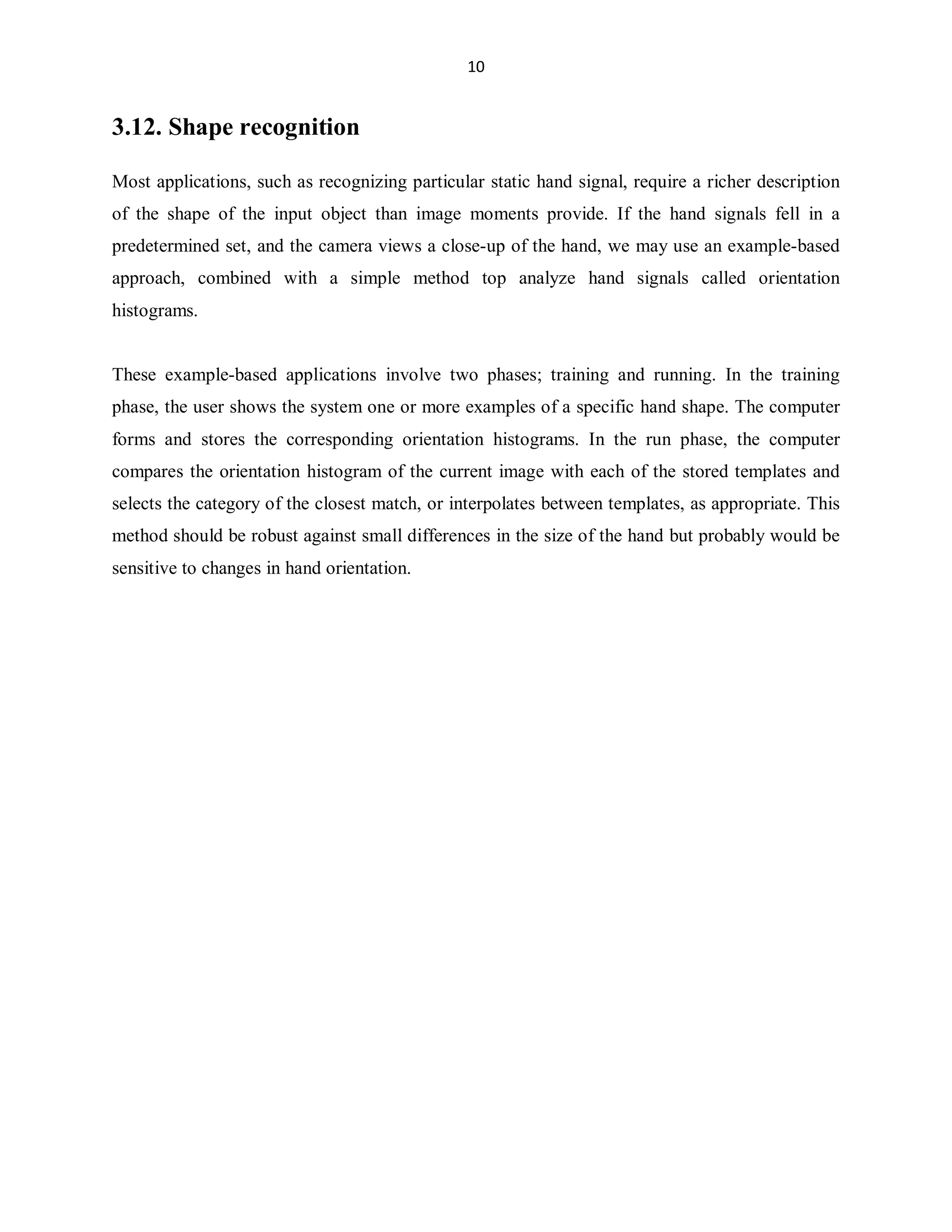 10

3.12. Shape recognition
Most applications, such as recognizing particular static hand signal, require a richer description
of the shape of the input object than image moments provide. If the hand signals fell in a
predetermined set, and the camera views a close-up of the hand, we may use an example-based
approach, combined with a simple method top analyze hand signals called orientation
histograms.

These example-based applications involve two phases; training and running. In the training
phase, the user shows the system one or more examples of a specific hand shape. The computer
forms and stores the corresponding orientation histograms. In the run phase, the computer
compares the orientation histogram of the current image with each of the stored templates and
selects the category of the closest match, or interpolates between templates, as appropriate. This
method should be robust against small differences in the size of the hand but probably would be
sensitive to changes in hand orientation.

 