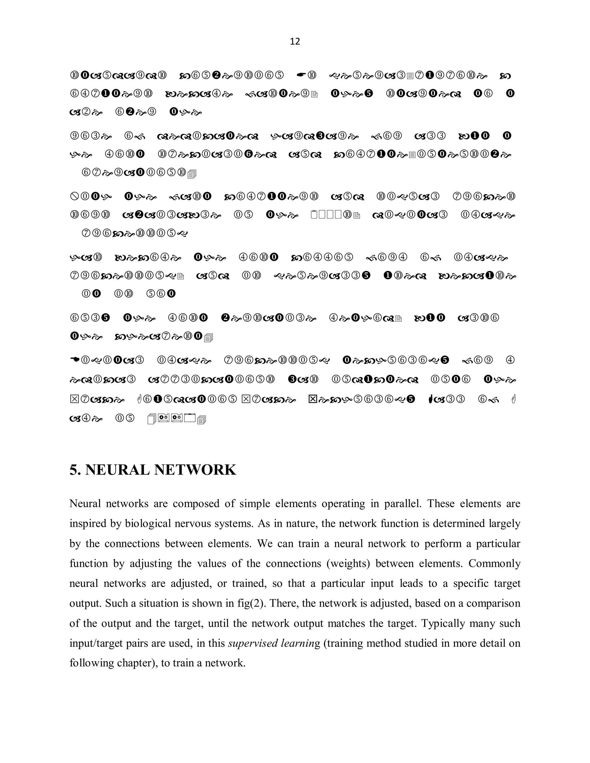 12

VWDQGDUGVFRQYHUVLRQ$VJHQHUDOSXUSRVHF
RPSXWHUVEHFDPHIDVWHUWKHVWDUWHGWRW
DNHRYHUWKH
UROHRIGHGLFDWHGKDUGZDUHIRUDOOEXWW
KHPRVWVSHFLDOL]HGDQGFRPSXWHLQWHQVLYH
RSHUDWLRQV
:LWKWKHIDVWFRPSXWHUVDQGVLJQDOSURFHV
VRUVDYDLODEOHLQWKHVGLJLWDOLPDJH
SURFHVVLQJ
KDVEHFRPHWKHPRVWFRPPRQIRUPRILPDJH
SURFHVVLQJDQGLVJHQHUDOOXVHGEHFDXVH
LWLVQRW
RQOWKHPRVWYHUVDWLOHPHWKRGEXWDOVR
WKHFKHDSHVW
'LJLWDOLPDJHSURFHVVLQJWHFKQRORJIRUP
HGLFDODSSOLFDWLRQVZDVLQGXFWHGLQWRWKH
6SDFH)RXQGDWLRQ 6SDFH7HFKQRORJ+DOORI)
DPHLQ


5. NEURAL NETWORK
Neural networks are composed of simple elements operating in parallel. These elements are
inspired by biological nervous systems. As in nature, the network function is determined largely
by the connections between elements. We can train a neural network to perform a particular
function by adjusting the values of the connections (weights) between elements. Commonly
neural networks are adjusted, or trained, so that a particular input leads to a specific target
output. Such a situation is shown in fig(2). There, the network is adjusted, based on a comparison
of the output and the target, until the network output matches the target. Typically many such
input/target pairs are used, in this supervised learning (training method studied in more detail on
following chapter), to train a network.

 