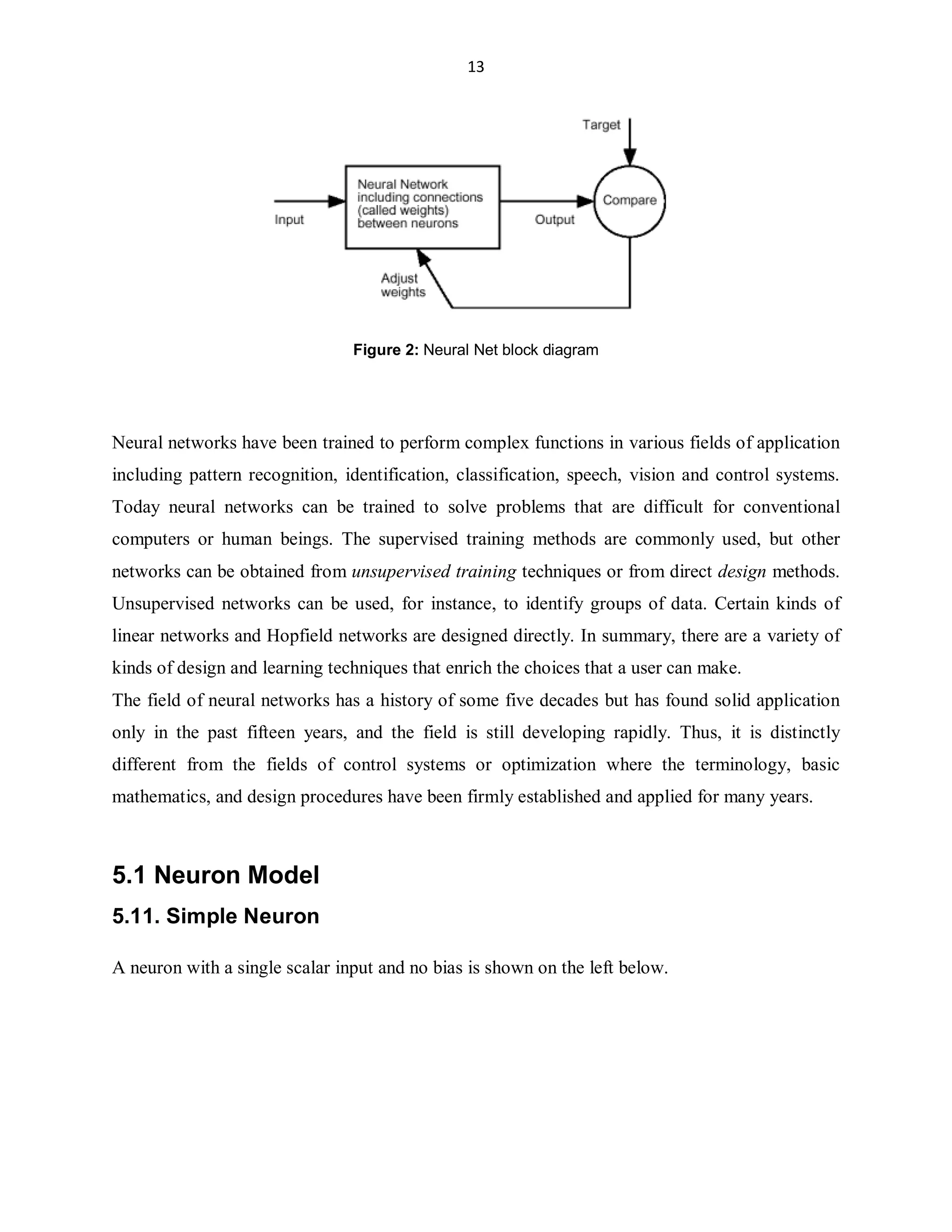 13

Figure 2: Neural Net block diagram

Neural networks have been trained to perform complex functions in various fields of application
including pattern recognition, identification, classification, speech, vision and control systems.
Today neural networks can be trained to solve problems that are difficult for conventional
computers or human beings. The supervised training methods are commonly used, but other
networks can be obtained from unsupervised training techniques or from direct design methods.
Unsupervised networks can be used, for instance, to identify groups of data. Certain kinds of
linear networks and Hopfield networks are designed directly. In summary, there are a variety of
kinds of design and learning techniques that enrich the choices that a user can make.
The field of neural networks has a history of some five decades but has found solid application
only in the past fifteen years, and the field is still developing rapidly. Thus, it is distinctly
different from the fields of control systems or optimization where the terminology, basic
mathematics, and design procedures have been firmly established and applied for many years.

5.1 Neuron Model
5.11. Simple Neuron
A neuron with a single scalar input and no bias is shown on the left below.

 
