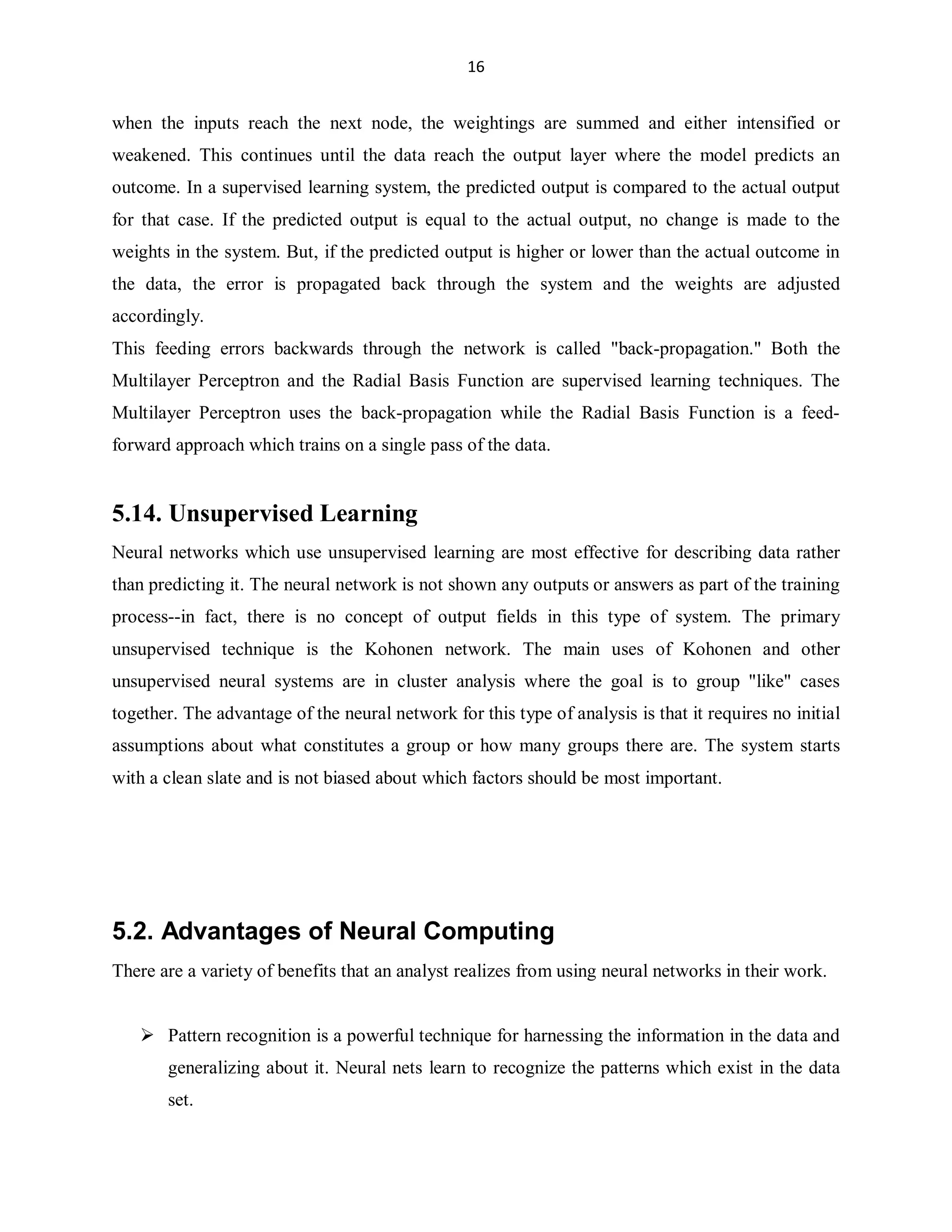 16

when the inputs reach the next node, the weightings are summed and either intensified or
weakened. This continues until the data reach the output layer where the model predicts an
outcome. In a supervised learning system, the predicted output is compared to the actual output
for that case. If the predicted output is equal to the actual output, no change is made to the
weights in the system. But, if the predicted output is higher or lower than the actual outcome in
the data, the error is propagated back through the system and the weights are adjusted
accordingly.
This feeding errors backwards through the network is called back-propagation. Both the
Multilayer Perceptron and the Radial Basis Function are supervised learning techniques. The
Multilayer Perceptron uses the back-propagation while the Radial Basis Function is a feedforward approach which trains on a single pass of the data.

5.14. Unsupervised Learning
Neural networks which use unsupervised learning are most effective for describing data rather
than predicting it. The neural network is not shown any outputs or answers as part of the training
process--in fact, there is no concept of output fields in this type of system. The primary
unsupervised technique is the Kohonen network. The main uses of Kohonen and other
unsupervised neural systems are in cluster analysis where the goal is to group like cases
together. The advantage of the neural network for this type of analysis is that it requires no initial
assumptions about what constitutes a group or how many groups there are. The system starts
with a clean slate and is not biased about which factors should be most important.

5.2. Advantages of Neural Computing
There are a variety of benefits that an analyst realizes from using neural networks in their work.

 Pattern recognition is a powerful technique for harnessing the information in the data and
generalizing about it. Neural nets learn to recognize the patterns which exist in the data
set.

 