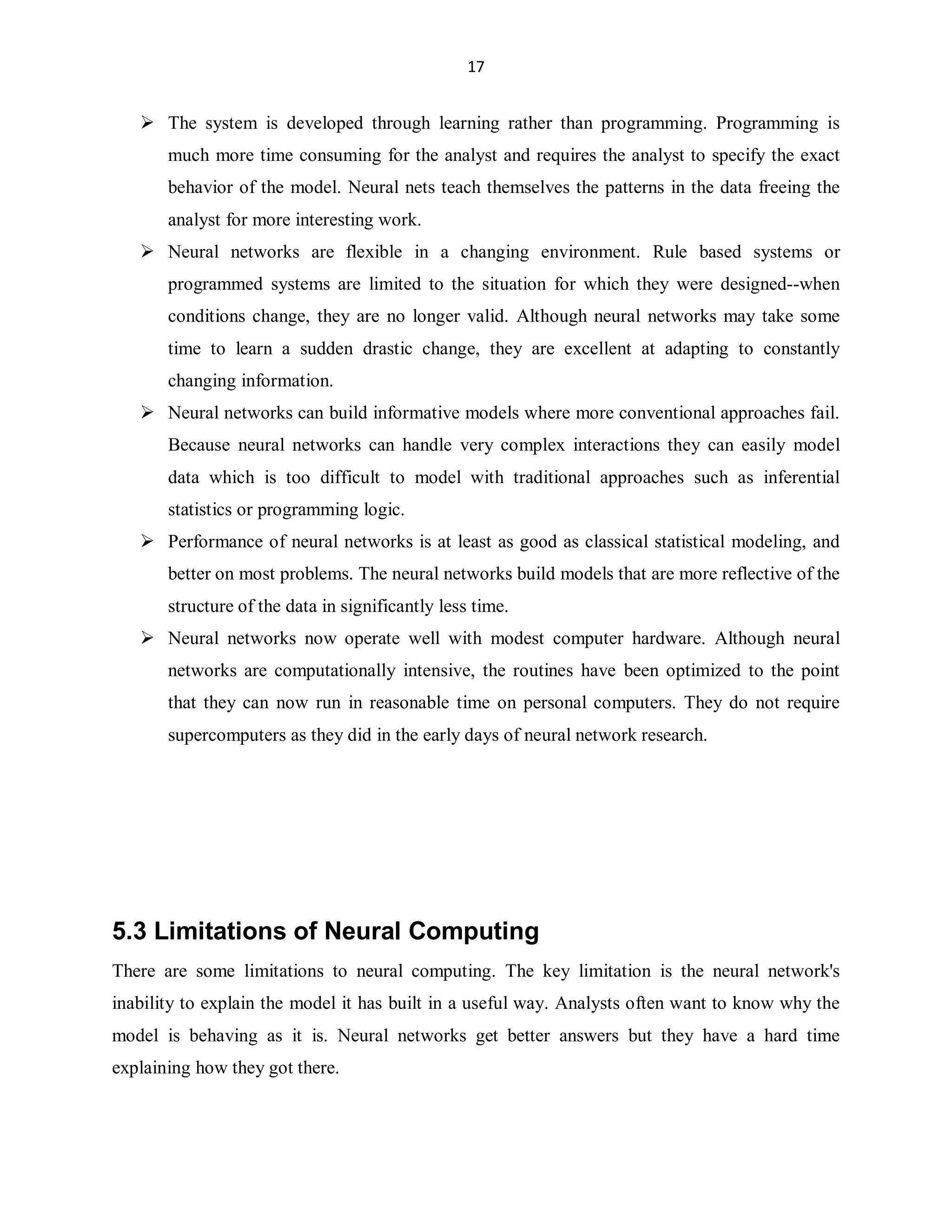 17

 The system is developed through learning rather than programming. Programming is
much more time consuming for the analyst and requires the analyst to specify the exact
behavior of the model. Neural nets teach themselves the patterns in the data freeing the
analyst for more interesting work.
 Neural networks are flexible in a changing environment. Rule based systems or
programmed systems are limited to the situation for which they were designed--when
conditions change, they are no longer valid. Although neural networks may take some
time to learn a sudden drastic change, they are excellent at adapting to constantly
changing information.
 Neural networks can build informative models where more conventional approaches fail.
Because neural networks can handle very complex interactions they can easily model
data which is too difficult to model with traditional approaches such as inferential
statistics or programming logic.
 Performance of neural networks is at least as good as classical statistical modeling, and
better on most problems. The neural networks build models that are more reflective of the
structure of the data in significantly less time.
 Neural networks now operate well with modest computer hardware. Although neural
networks are computationally intensive, the routines have been optimized to the point
that they can now run in reasonable time on personal computers. They do not require
supercomputers as they did in the early days of neural network research.

5.3 Limitations of Neural Computing
There are some limitations to neural computing. The key limitation is the neural network's
inability to explain the model it has built in a useful way. Analysts often want to know why the
model is behaving as it is. Neural networks get better answers but they have a hard time
explaining how they got there.

 