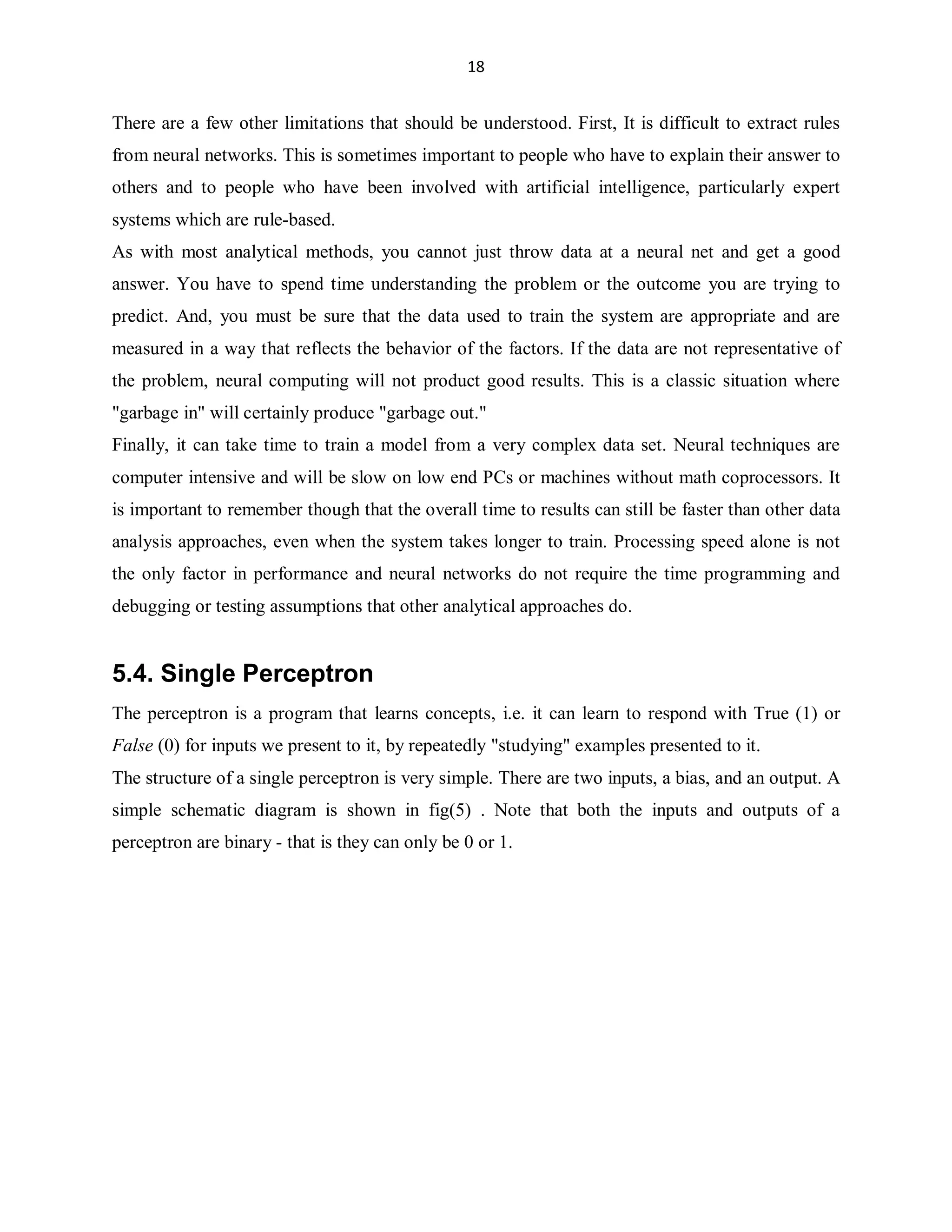 18

There are a few other limitations that should be understood. First, It is difficult to extract rules
from neural networks. This is sometimes important to people who have to explain their answer to
others and to people who have been involved with artificial intelligence, particularly expert
systems which are rule-based.
As with most analytical methods, you cannot just throw data at a neural net and get a good
answer. You have to spend time understanding the problem or the outcome you are trying to
predict. And, you must be sure that the data used to train the system are appropriate and are
measured in a way that reflects the behavior of the factors. If the data are not representative of
the problem, neural computing will not product good results. This is a classic situation where
garbage in will certainly produce garbage out.
Finally, it can take time to train a model from a very complex data set. Neural techniques are
computer intensive and will be slow on low end PCs or machines without math coprocessors. It
is important to remember though that the overall time to results can still be faster than other data
analysis approaches, even when the system takes longer to train. Processing speed alone is not
the only factor in performance and neural networks do not require the time programming and
debugging or testing assumptions that other analytical approaches do.

5.4. Single Perceptron
The perceptron is a program that learns concepts, i.e. it can learn to respond with True (1) or
False (0) for inputs we present to it, by repeatedly studying examples presented to it.
The structure of a single perceptron is very simple. There are two inputs, a bias, and an output. A
simple schematic diagram is shown in fig(5) . Note that both the inputs and outputs of a
perceptron are binary - that is they can only be 0 or 1.

 