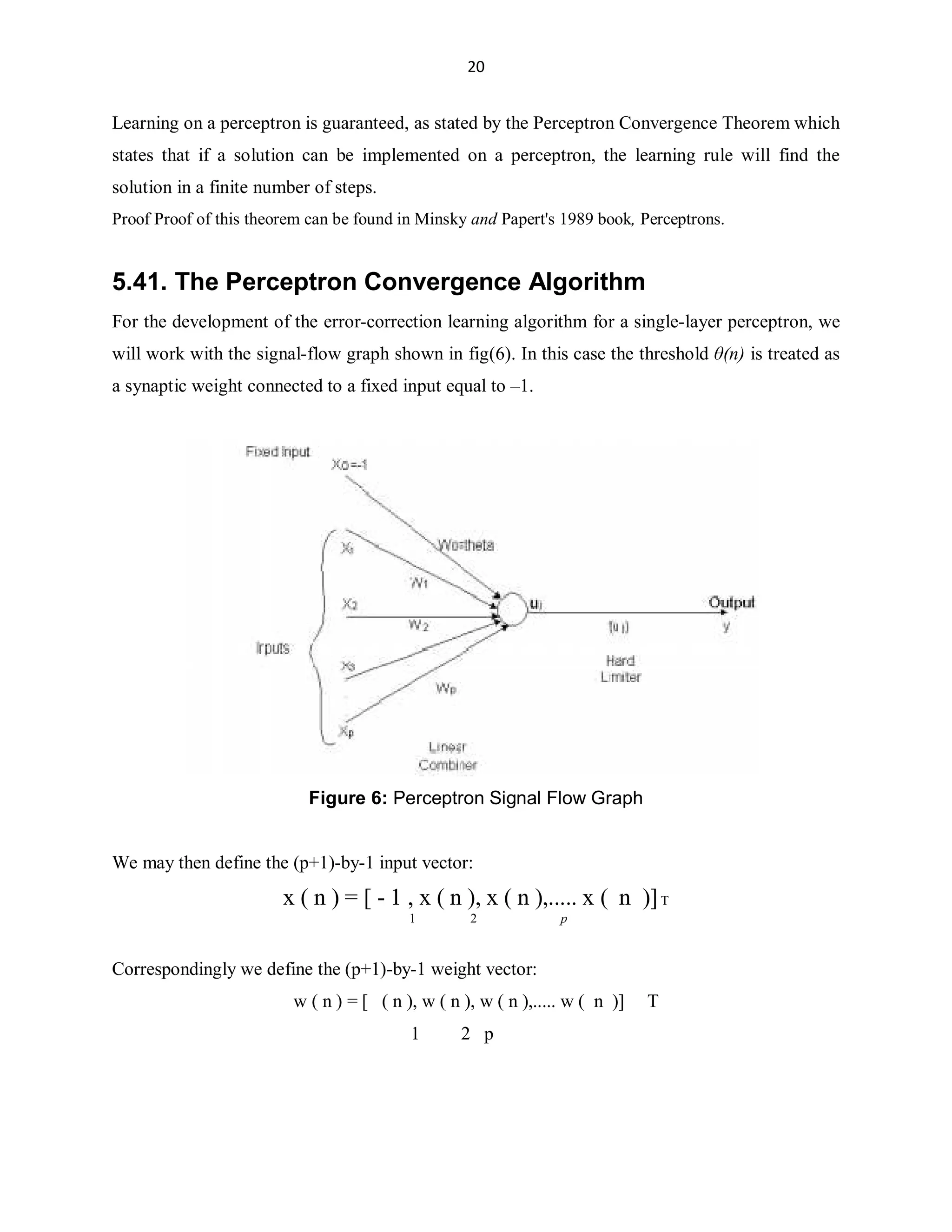 20

Learning on a perceptron is guaranteed, as stated by the Perceptron Convergence Theorem which
states that if a solution can be implemented on a perceptron, the learning rule will find the
solution in a finite number of steps.
Proof Proof of this theorem can be found in Minsky and Papert's 1989 book, Perceptrons.

5.41. The Perceptron Convergence Algorithm
For the development of the error-correction learning algorithm for a single-layer perceptron, we
will work with the signal-flow graph shown in fig(6). In this case the threshold ș(n) is treated as
a synaptic weight connected to a fixed input equal to ±1.

Figure 6: Perceptron Signal Flow Graph
We may then define the (p+1)-by-1 input vector:

x ( n ) = [ - 1 , x ( n ), x ( n ),..... x ( n )] T
1

2

p

Correspondingly we define the (p+1)-by-1 weight vector:
w ( n ) = [ ( n ), w ( n ), w ( n ),..... w ( n )]
1

2 p

T

 