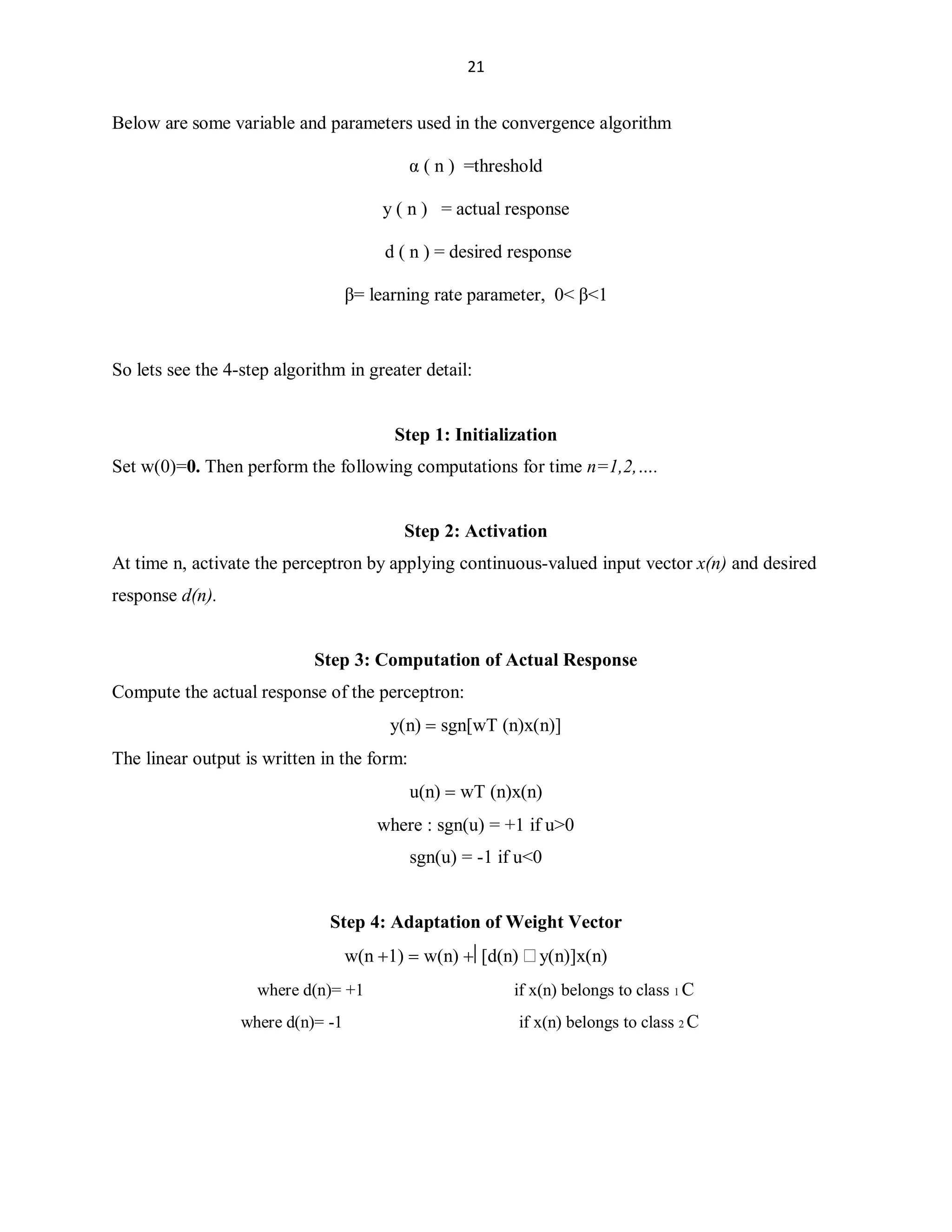 21

Below are some variable and parameters used in the convergence algorithm
Į ( n ) =threshold
y ( n ) = actual response
d ( n ) = desired response
ȕ= learning rate parameter, 0 ȕ1

So lets see the 4-step algorithm in greater detail:

Step 1: Initialization
Set w(0)=0. Then perform the following computations for time n=1,2,«.

Step 2: Activation
At time n, activate the perceptron by applying continuous-valued input vector x(n) and desired
response d(n).

Step 3: Computation of Actual Response
Compute the actual response of the perceptron:
y(n) !sgn[wT (n)x(n)]
The linear output is written in the form:
u(n) !wT (n)x(n)
where : sgn(u) = +1 if u0
sgn(u) = -1 if u0

Step 4: Adaptation of Weight Vector
w(n 1) !w(n) ©[d(n) y(n)]x(n)
where d(n)= +1
where d(n)= -1

if x(n) belongs to class 1 C
if x(n) belongs to class 2 C

 