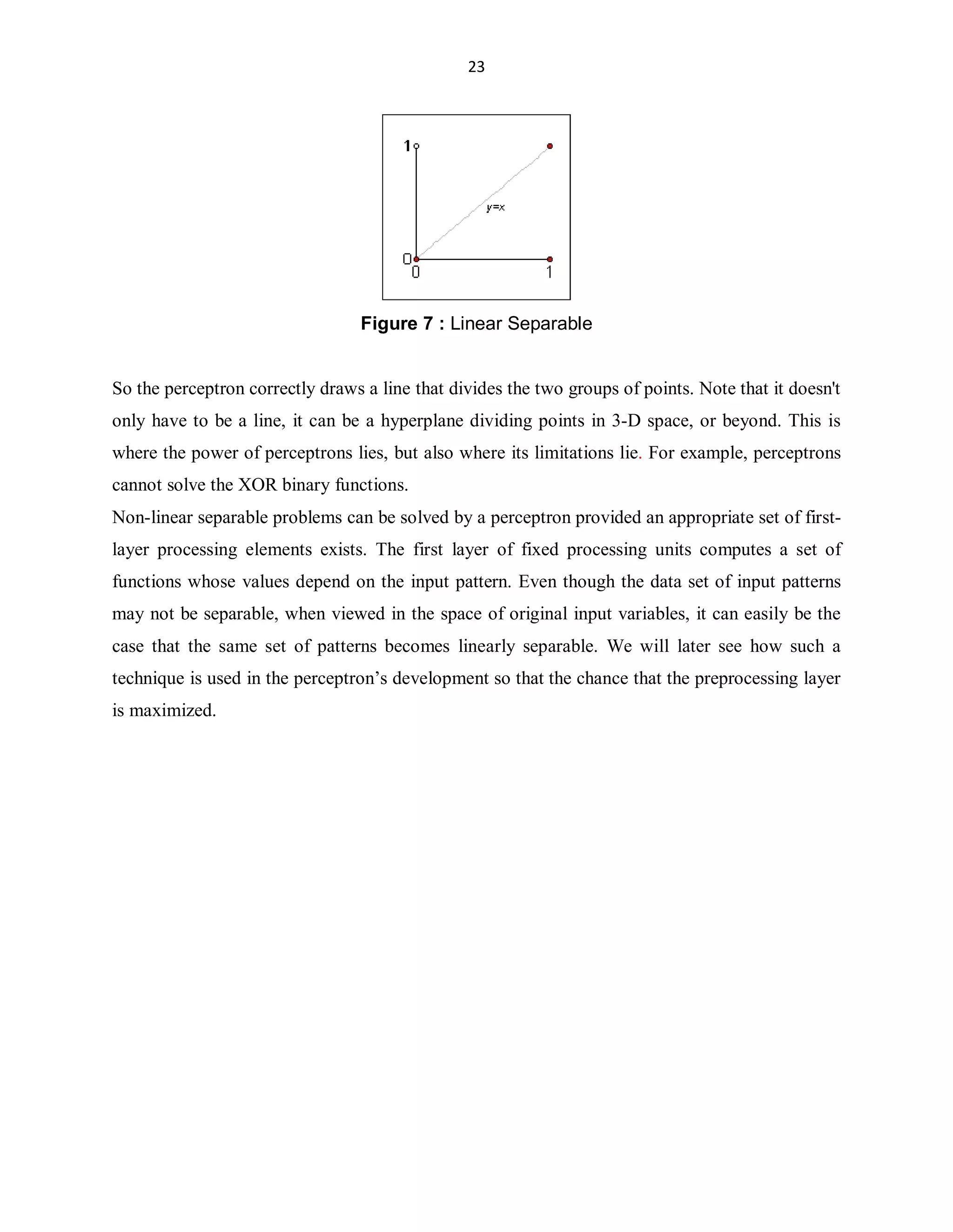 23

Figure 7 : Linear Separable
So the perceptron correctly draws a line that divides the two groups of points. Note that it doesn't
only have to be a line, it can be a hyperplane dividing points in 3-D space, or beyond. This is
where the power of perceptrons lies, but also where its limitations lie. For example, perceptrons
cannot solve the XOR binary functions.
Non-linear separable problems can be solved by a perceptron provided an appropriate set of firstlayer processing elements exists. The first layer of fixed processing units computes a set of
functions whose values depend on the input pattern. Even though the data set of input patterns
may not be separable, when viewed in the space of original input variables, it can easily be the
case that the same set of patterns becomes linearly separable. We will later see how such a
technique is used in the perceptron¶s development so that the chance that the preprocessing layer
is maximized.

 