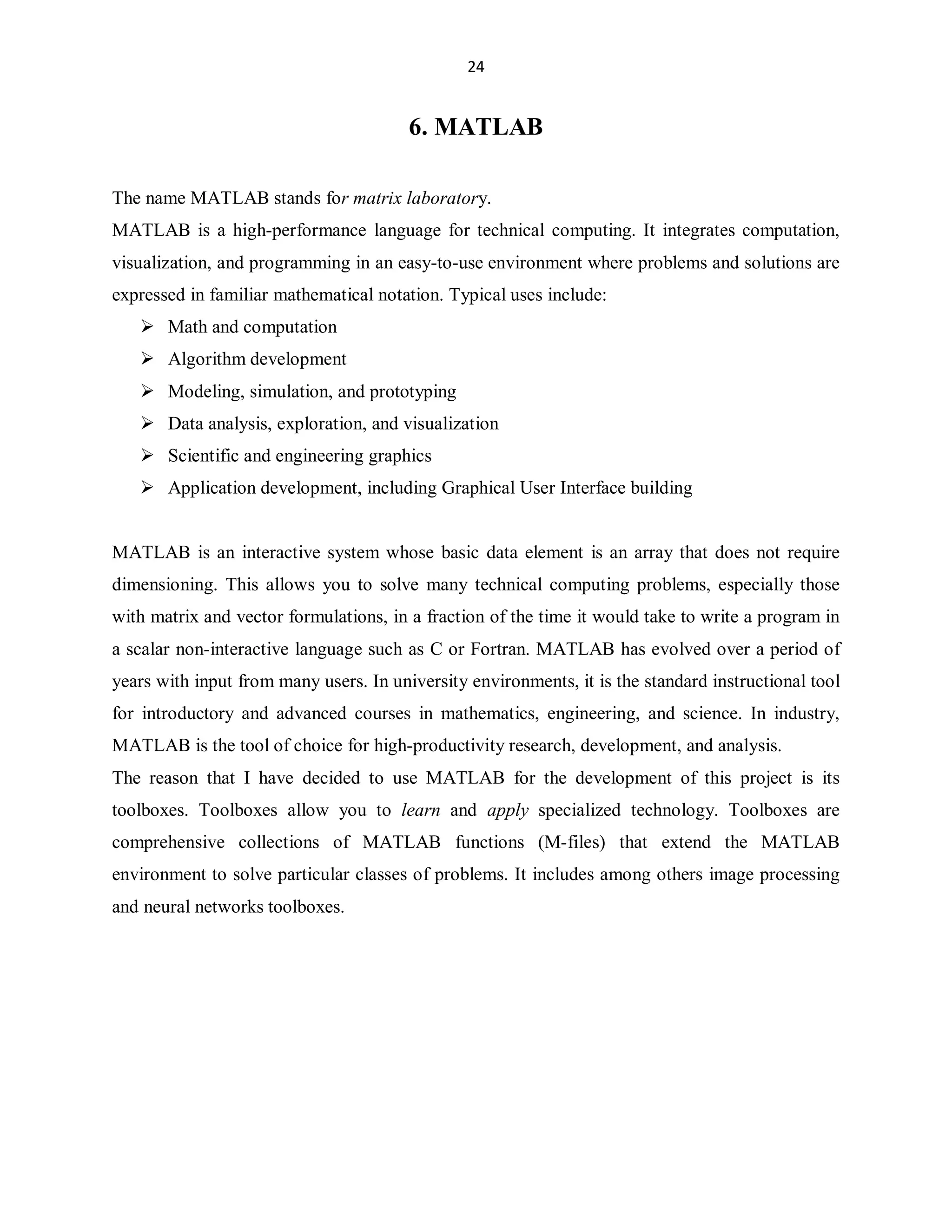 24

6. MATLAB
The name MATLAB stands for matrix laboratory.
MATLAB is a high-performance language for technical computing. It integrates computation,
visualization, and programming in an easy-to-use environment where problems and solutions are
expressed in familiar mathematical notation. Typical uses include:
 Math and computation
 Algorithm development
 Modeling, simulation, and prototyping
 Data analysis, exploration, and visualization
 Scientific and engineering graphics
 Application development, including Graphical User Interface building
MATLAB is an interactive system whose basic data element is an array that does not require
dimensioning. This allows you to solve many technical computing problems, especially those
with matrix and vector formulations, in a fraction of the time it would take to write a program in
a scalar non-interactive language such as C or Fortran. MATLAB has evolved over a period of
years with input from many users. In university environments, it is the standard instructional tool
for introductory and advanced courses in mathematics, engineering, and science. In industry,
MATLAB is the tool of choice for high-productivity research, development, and analysis.
The reason that I have decided to use MATLAB for the development of this project is its
toolboxes. Toolboxes allow you to learn and apply specialized technology. Toolboxes are
comprehensive collections of MATLAB functions (M-files) that extend the MATLAB
environment to solve particular classes of problems. It includes among others image processing
and neural networks toolboxes.

 