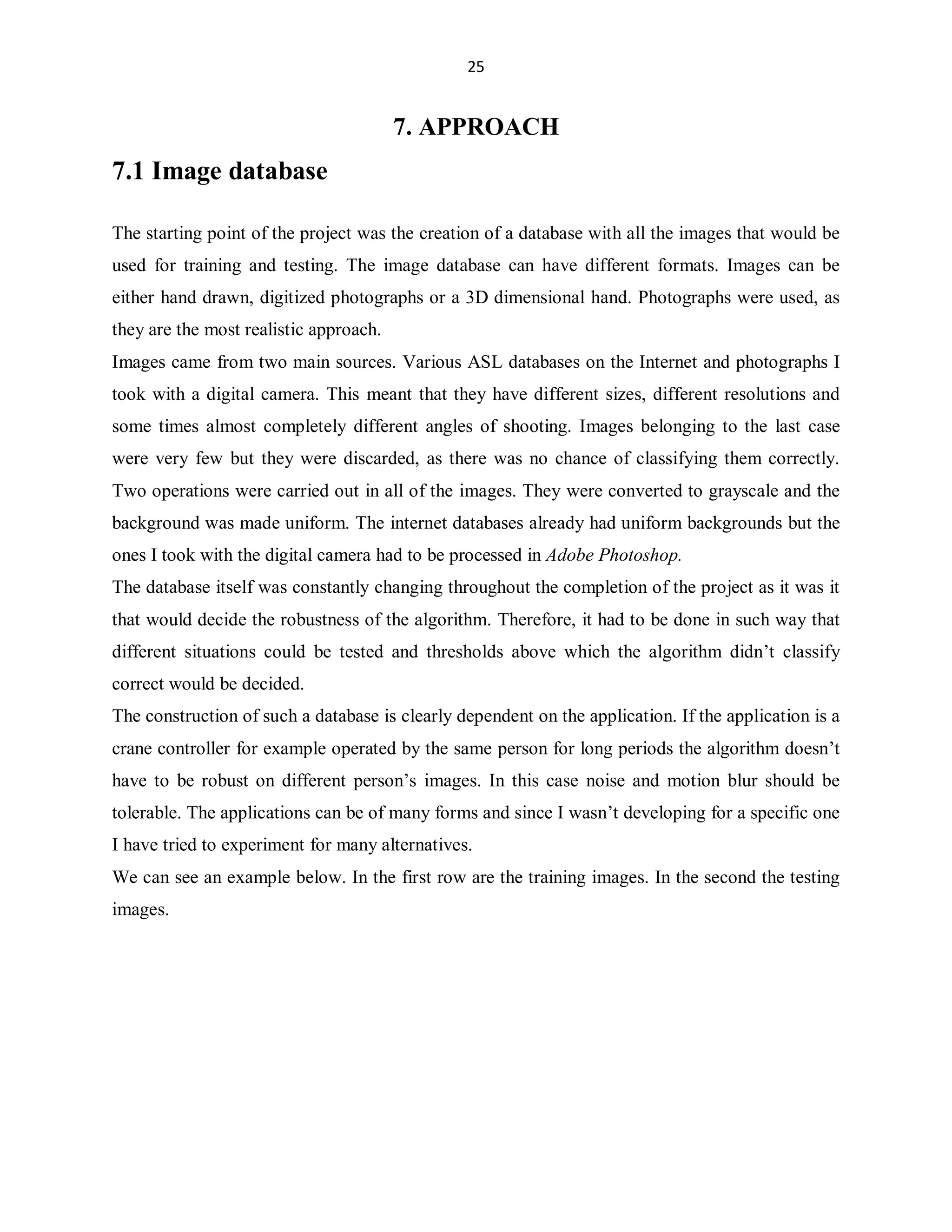 25

7. APPROACH

7.1 Image database
The starting point of the project was the creation of a database with all the images that would be
used for training and testing. The image database can have different formats. Images can be
either hand drawn, digitized photographs or a 3D dimensional hand. Photographs were used, as
they are the most realistic approach.
Images came from two main sources. Various ASL databases on the Internet and photographs I
took with a digital camera. This meant that they have different sizes, different resolutions and
some times almost completely different angles of shooting. Images belonging to the last case
were very few but they were discarded, as there was no chance of classifying them correctly.
Two operations were carried out in all of the images. They were converted to grayscale and the
background was made uniform. The internet databases already had uniform backgrounds but the
ones I took with the digital camera had to be processed in Adobe Photoshop.
The database itself was constantly changing throughout the completion of the project as it was it
that would decide the robustness of the algorithm. Therefore, it had to be done in such way that
different situations could be tested and thresholds above which the algorithm didn¶t classify
correct would be decided.
The construction of such a database is clearly dependent on the application. If the application is a
crane controller for example operated by the same person for long periods the algorithm doesn¶t
have to be robust on different person¶s images. In this case noise and motion blur should be
tolerable. The applications can be of many forms and since I wasn¶t developing for a specific one
I have tried to experiment for many alternatives.
We can see an example below. In the first row are the training images. In the second the testing
images.

 