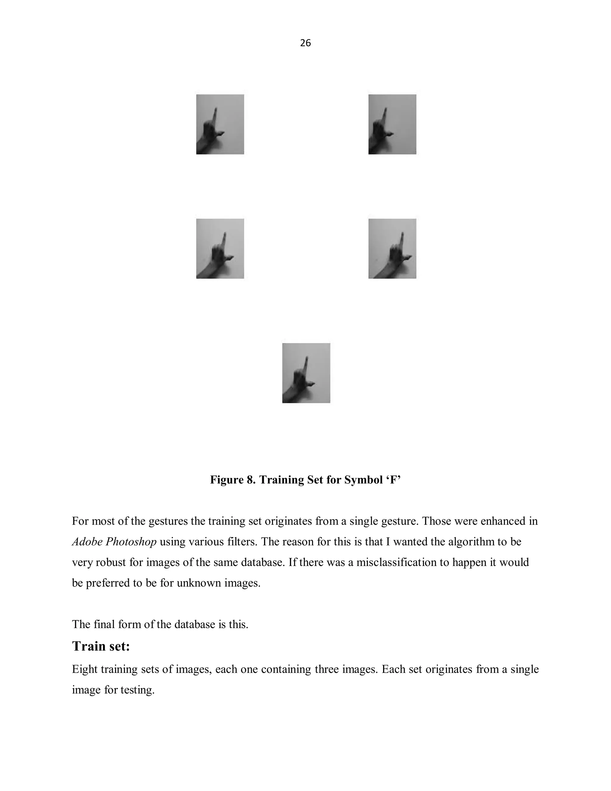 26

Figure 8. Training Set for Symbol µF¶

For most of the gestures the training set originates from a single gesture. Those were enhanced in
Adobe Photoshop using various filters. The reason for this is that I wanted the algorithm to be
very robust for images of the same database. If there was a misclassification to happen it would
be preferred to be for unknown images.

The final form of the database is this.

Train set:
Eight training sets of images, each one containing three images. Each set originates from a single
image for testing.

 