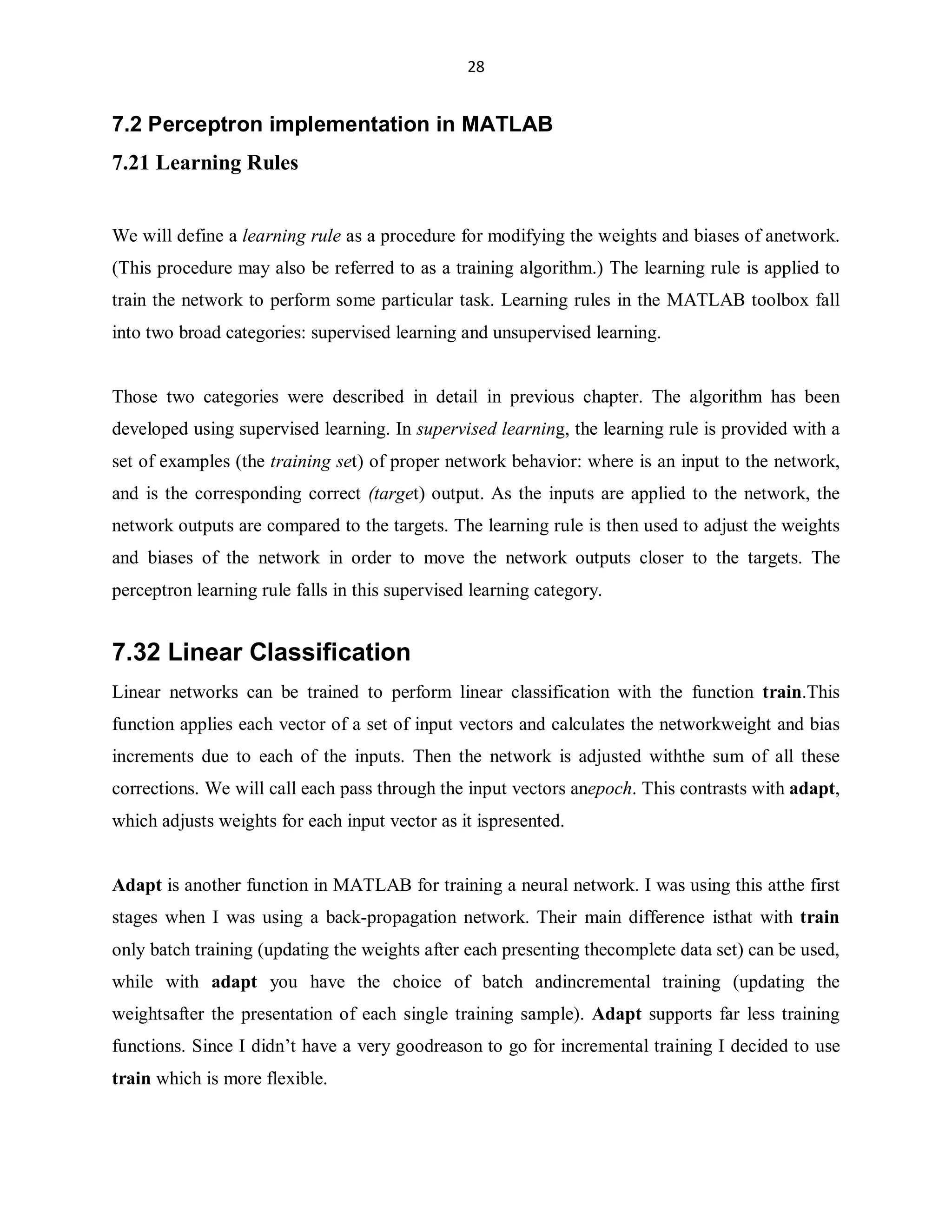 28

7.2 Perceptron implementation in MATLAB
7.21 Learning Rules
We will define a learning rule as a procedure for modifying the weights and biases of anetwork.
(This procedure may also be referred to as a training algorithm.) The learning rule is applied to
train the network to perform some particular task. Learning rules in the MATLAB toolbox fall
into two broad categories: supervised learning and unsupervised learning.

Those two categories were described in detail in previous chapter. The algorithm has been
developed using supervised learning. In supervised learning, the learning rule is provided with a
set of examples (the training set) of proper network behavior: where is an input to the network,
and is the corresponding correct (target) output. As the inputs are applied to the network, the
network outputs are compared to the targets. The learning rule is then used to adjust the weights
and biases of the network in order to move the network outputs closer to the targets. The
perceptron learning rule falls in this supervised learning category.

7.32 Linear Classification
Linear networks can be trained to perform linear classification with the function train.This
function applies each vector of a set of input vectors and calculates the networkweight and bias
increments due to each of the inputs. Then the network is adjusted withthe sum of all these
corrections. We will call each pass through the input vectors anepoch. This contrasts with adapt,
which adjusts weights for each input vector as it ispresented.

Adapt is another function in MATLAB for training a neural network. I was using this atthe first
stages when I was using a back-propagation network. Their main difference isthat with train
only batch training (updating the weights after each presenting thecomplete data set) can be used,
while with adapt you have the choice of batch andincremental training (updating the
weightsafter the presentation of each single training sample). Adapt supports far less training
functions. Since I didn¶t have a very goodreason to go for incremental training I decided to use
train which is more flexible.

 