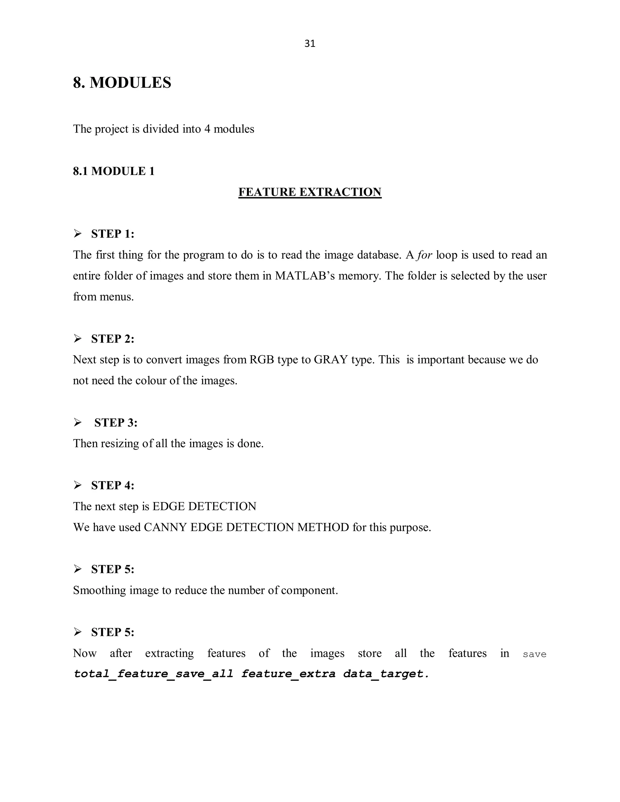 31

8. MODULES
The project is divided into 4 modules

8.1 MODULE 1
FEATURE EXTRACTION

 STEP 1:
The first thing for the program to do is to read the image database. A for loop is used to read an
entire folder of images and store them in MATLAB¶s memory. The folder is selected by the user
from menus.

 STEP 2:
Next step is to convert images from RGB type to GRAY type. This is important because we do
not need the colour of the images.

 STEP 3:
Then resizing of all the images is done.

 STEP 4:
The next step is EDGE DETECTION
We have used CANNY EDGE DETECTION METHOD for this purpose.

 STEP 5:
Smoothing image to reduce the number of component.

 STEP 5:
Now

after

extracting

features

of

the

images

store

all

the

total_feature_save_all feature_extra data_target.

features

in

save

 