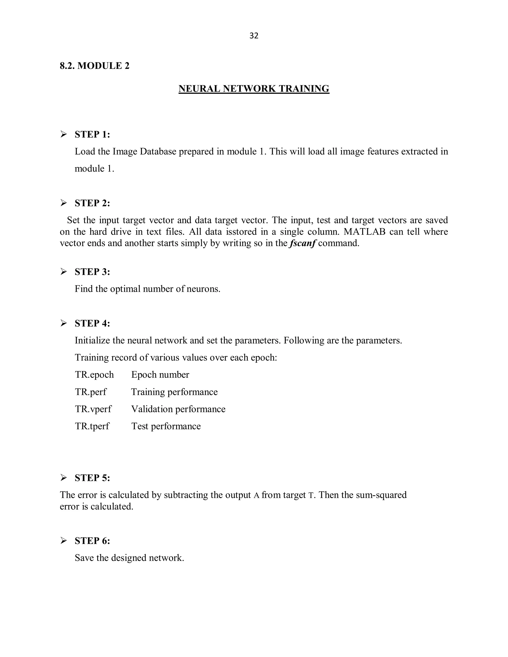 32

8.2. MODULE 2
NEURAL NETWORK TRAINING

 STEP 1:
Load the Image Database prepared in module 1. This will load all image features extracted in
module 1.

 STEP 2:
Set the input target vector and data target vector. The input, test and target vectors are saved
on the hard drive in text files. All data isstored in a single column. MATLAB can tell where
vector ends and another starts simply by writing so in the fscanf command.
 STEP 3:
Find the optimal number of neurons.

 STEP 4:
Initialize the neural network and set the parameters. Following are the parameters.
Training record of various values over each epoch:
TR.epoch

Epoch number

TR.perf

Training performance

TR.vperf

Validation performance

TR.tperf

Test performance

 STEP 5:
The error is calculated by subtracting the output A from target T. Then the sum-squared
error is calculated.

 STEP 6:
Save the designed network.

 