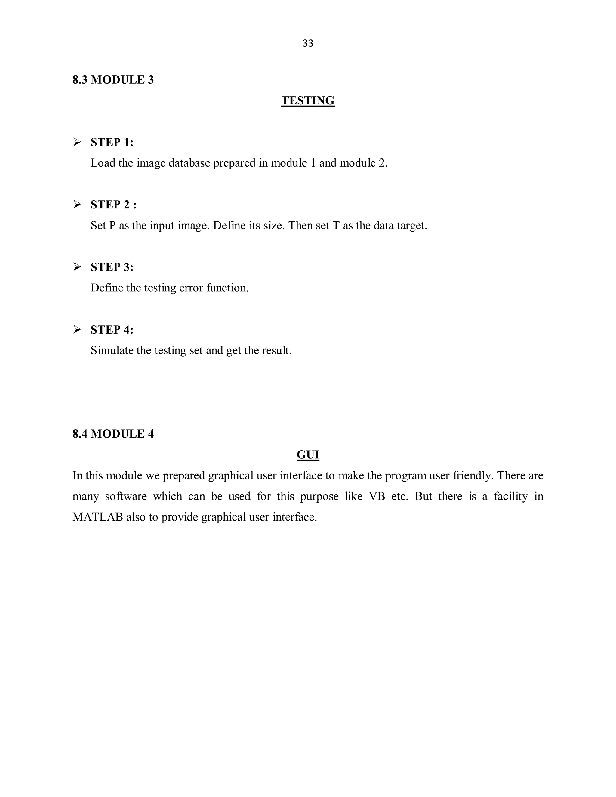 33

8.3 MODULE 3
TESTING

 STEP 1:
Load the image database prepared in module 1 and module 2.

 STEP 2 :
Set P as the input image. Define its size. Then set T as the data target.

 STEP 3:
Define the testing error function.

 STEP 4:
Simulate the testing set and get the result.

8.4 MODULE 4
GUI
In this module we prepared graphical user interface to make the program user friendly. There are
many software which can be used for this purpose like VB etc. But there is a facility in
MATLAB also to provide graphical user interface.

 