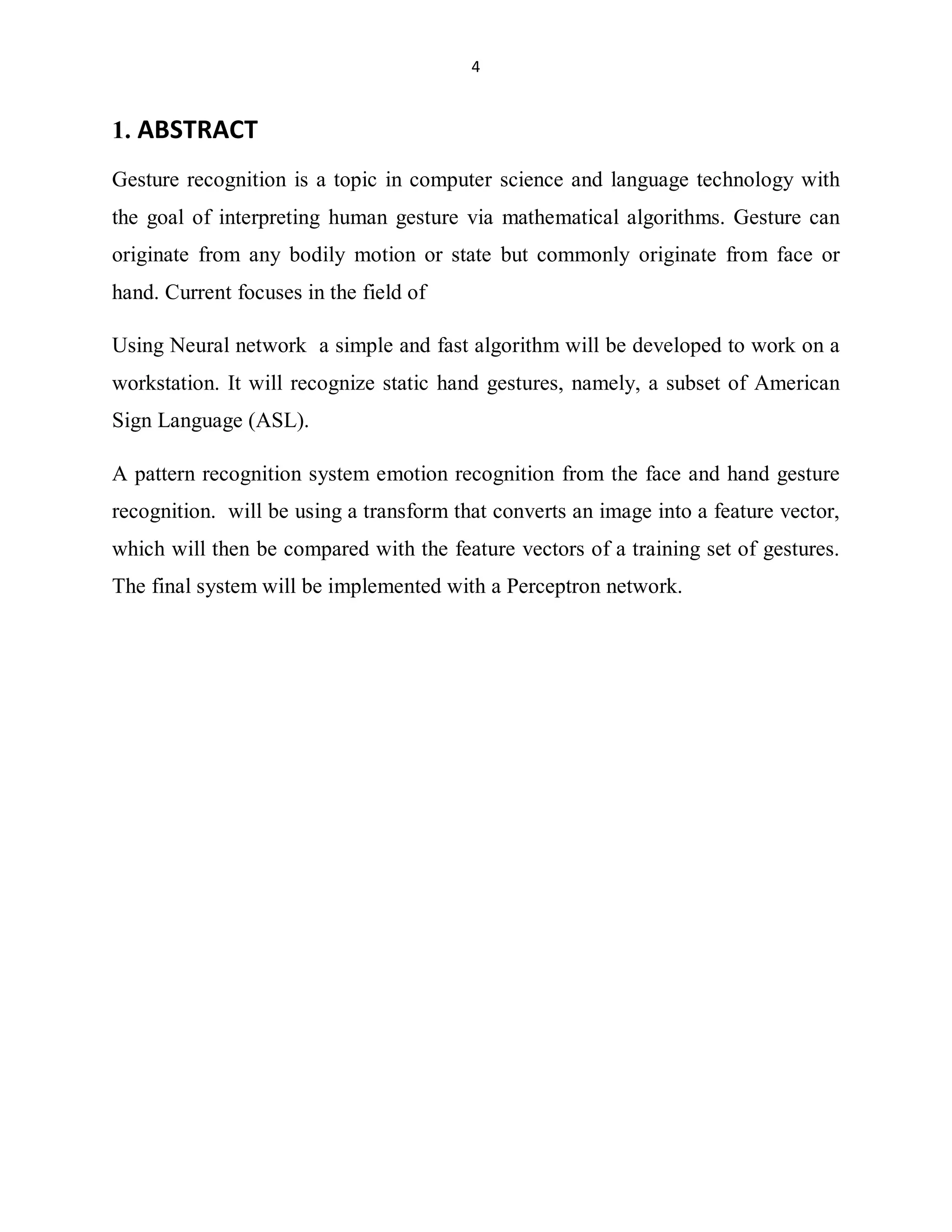 4

1. ABSTRACT
Gesture recognition is a topic in computer science and language technology with
the goal of interpreting human gesture via mathematical algorithms. Gesture can
originate from any bodily motion or state but commonly originate from face or
hand. Current focuses in the field of
Using Neural network a simple and fast algorithm will be developed to work on a
workstation. It will recognize static hand gestures, namely, a subset of American
Sign Language (ASL).
A pattern recognition system emotion recognition from the face and hand gesture
recognition. will be using a transform that converts an image into a feature vector,
which will then be compared with the feature vectors of a training set of gestures.
The final system will be implemented with a Perceptron network.

 