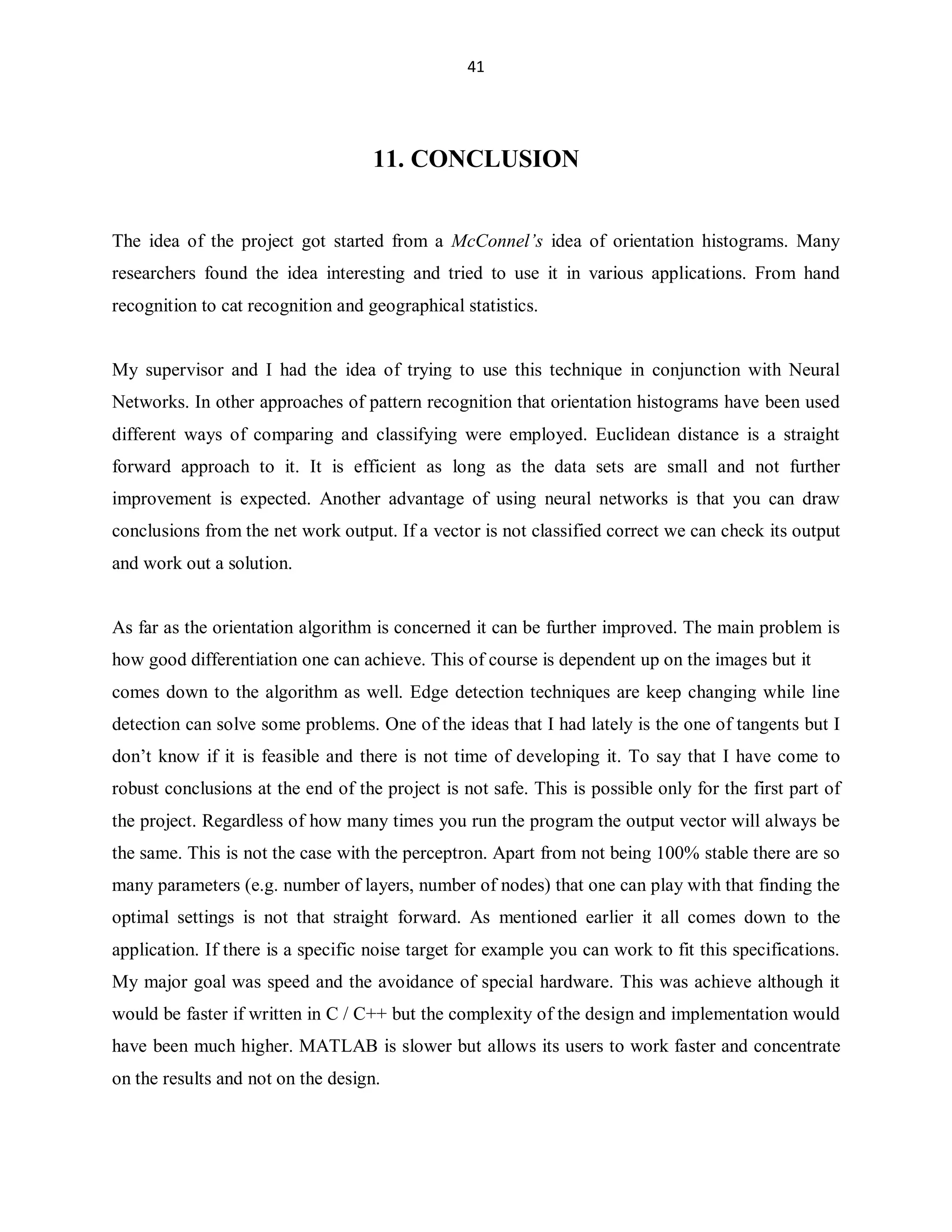 41

11. CONCLUSION
The idea of the project got started from a McConnel¶s idea of orientation histograms. Many
researchers found the idea interesting and tried to use it in various applications. From hand
recognition to cat recognition and geographical statistics.

My supervisor and I had the idea of trying to use this technique in conjunction with Neural
Networks. In other approaches of pattern recognition that orientation histograms have been used
different ways of comparing and classifying were employed. Euclidean distance is a straight
forward approach to it. It is efficient as long as the data sets are small and not further
improvement is expected. Another advantage of using neural networks is that you can draw
conclusions from the net work output. If a vector is not classified correct we can check its output
and work out a solution.

As far as the orientation algorithm is concerned it can be further improved. The main problem is
how good differentiation one can achieve. This of course is dependent up on the images but it
comes down to the algorithm as well. Edge detection techniques are keep changing while line
detection can solve some problems. One of the ideas that I had lately is the one of tangents but I
don¶t know if it is feasible and there is not time of developing it. To say that I have come to
robust conclusions at the end of the project is not safe. This is possible only for the first part of
the project. Regardless of how many times you run the program the output vector will always be
the same. This is not the case with the perceptron. Apart from not being 100% stable there are so
many parameters (e.g. number of layers, number of nodes) that one can play with that finding the
optimal settings is not that straight forward. As mentioned earlier it all comes down to the
application. If there is a specific noise target for example you can work to fit this specifications.
My major goal was speed and the avoidance of special hardware. This was achieve although it
would be faster if written in C / C++ but the complexity of the design and implementation would
have been much higher. MATLAB is slower but allows its users to work faster and concentrate
on the results and not on the design.

 