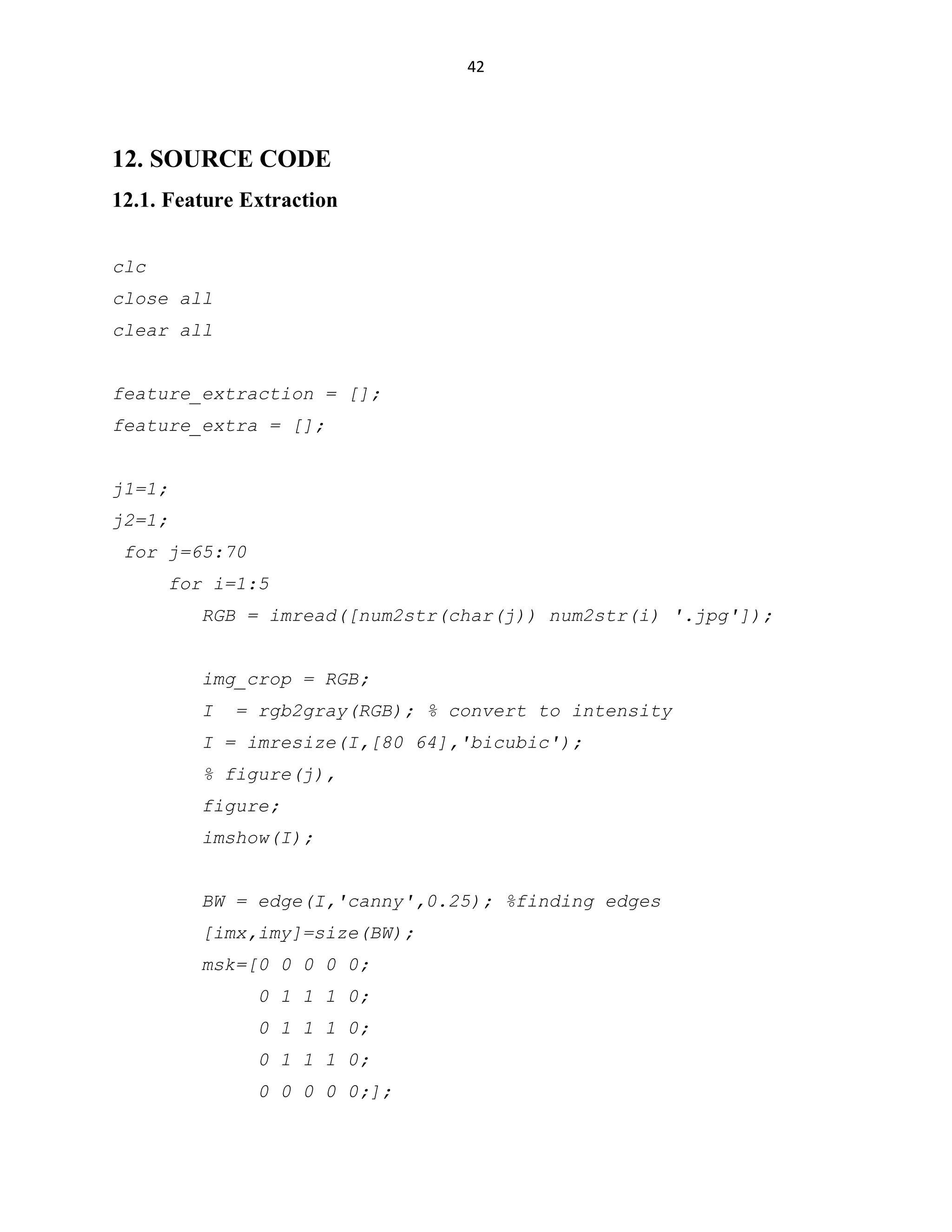 42

12. SOURCE CODE
12.1. Feature Extraction
clc
close all
clear all
feature_extraction = [];
feature_extra = [];
j1=1;
j2=1;
for j=65:70
for i=1:5
RGB = imread([num2str(char(j)) num2str(i) '.jpg']);
img_crop = RGB;
I

= rgb2gray(RGB); % convert to intensity

I = imresize(I,[80 64],'bicubic');
% figure(j),
figure;
imshow(I);
BW = edge(I,'canny',0.25); %finding edges
[imx,imy]=size(BW);
msk=[0 0 0 0 0;
0 1 1 1 0;
0 1 1 1 0;
0 1 1 1 0;
0 0 0 0 0;];

 