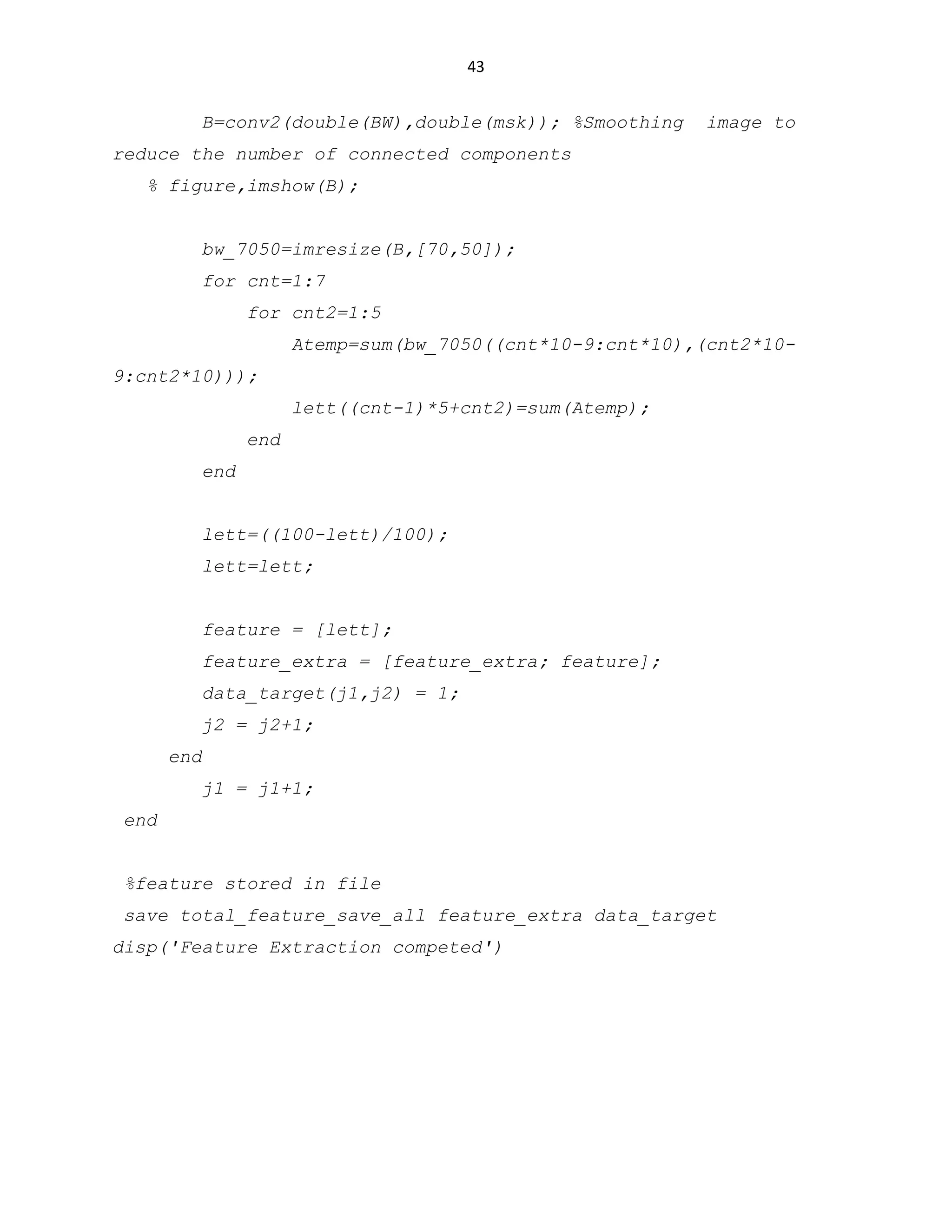 43

B=conv2(double(BW),double(msk)); %Smoothing

image to

reduce the number of connected components
% figure,imshow(B);
bw_7050=imresize(B,[70,50]);
for cnt=1:7
for cnt2=1:5
Atemp=sum(bw_7050((cnt*10-9:cnt*10),(cnt2*109:cnt2*10)));
lett((cnt-1)*5+cnt2)=sum(Atemp);
end
end
lett=((100-lett)/100);
lett=lett;
feature = [lett];
feature_extra = [feature_extra; feature];
data_target(j1,j2) = 1;
j2 = j2+1;
end
j1 = j1+1;
end
%feature stored in file
save total_feature_save_all feature_extra data_target
disp('Feature Extraction competed')

 