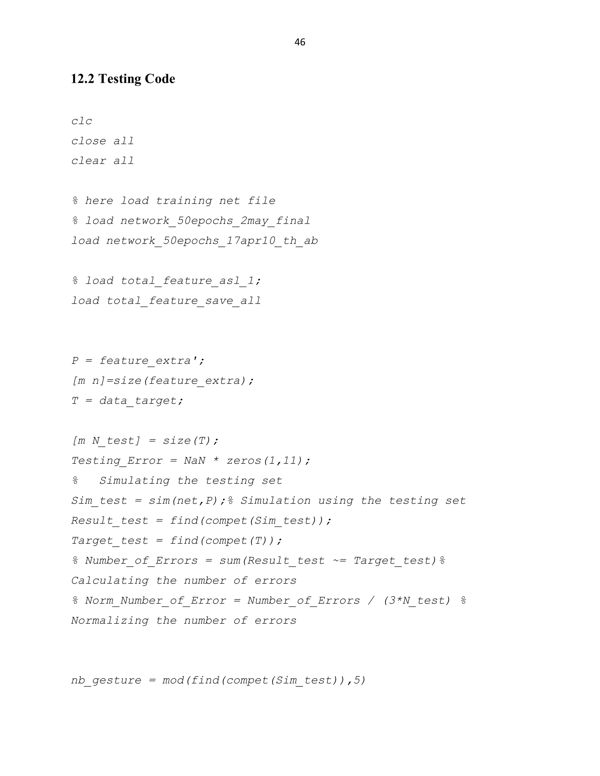 46

12.2 Testing Code
clc
close all
clear all
% here load training net file
% load network_50epochs_2may_final
load network_50epochs_17apr10_th_ab
% load total_feature_asl_1;
load total_feature_save_all

P = feature_extra';
[m n]=size(feature_extra);
T = data_target;
[m N_test] = size(T);
Testing_Error = NaN * zeros(1,11);
%

Simulating the testing set

Sim_test = sim(net,P);% Simulation using the testing set
Result_test = find(compet(Sim_test));
Target_test = find(compet(T));
% Number_of_Errors = sum(Result_test ~= Target_test)%
Calculating the number of errors
% Norm_Number_of_Error = Number_of_Errors / (3*N_test) %
Normalizing the number of errors

nb_gesture = mod(find(compet(Sim_test)),5)

 