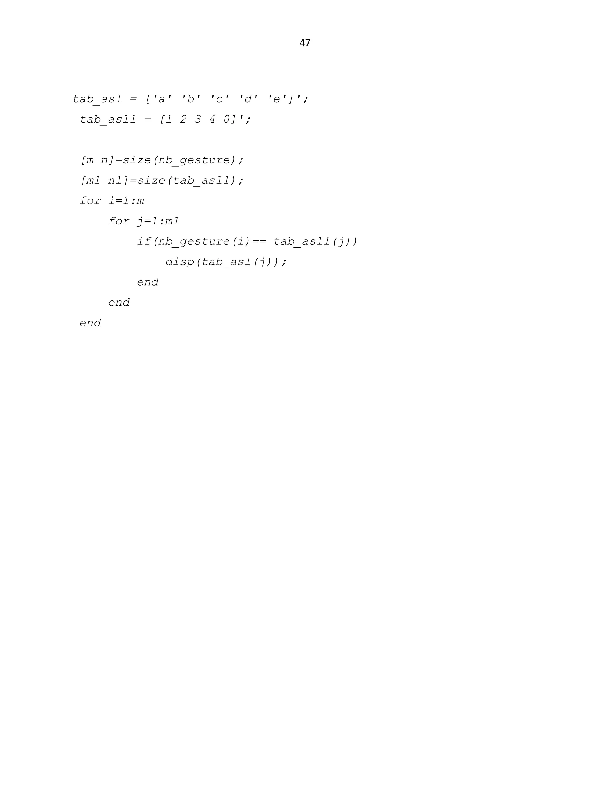 47

tab_asl = ['a' 'b' 'c' 'd' 'e']';
tab_asl1 = [1 2 3 4 0]';
[m n]=size(nb_gesture);
[m1 n1]=size(tab_asl1);
for i=1:m
for j=1:m1
if(nb_gesture(i)== tab_asl1(j))
disp(tab_asl(j));
end
end
end

 