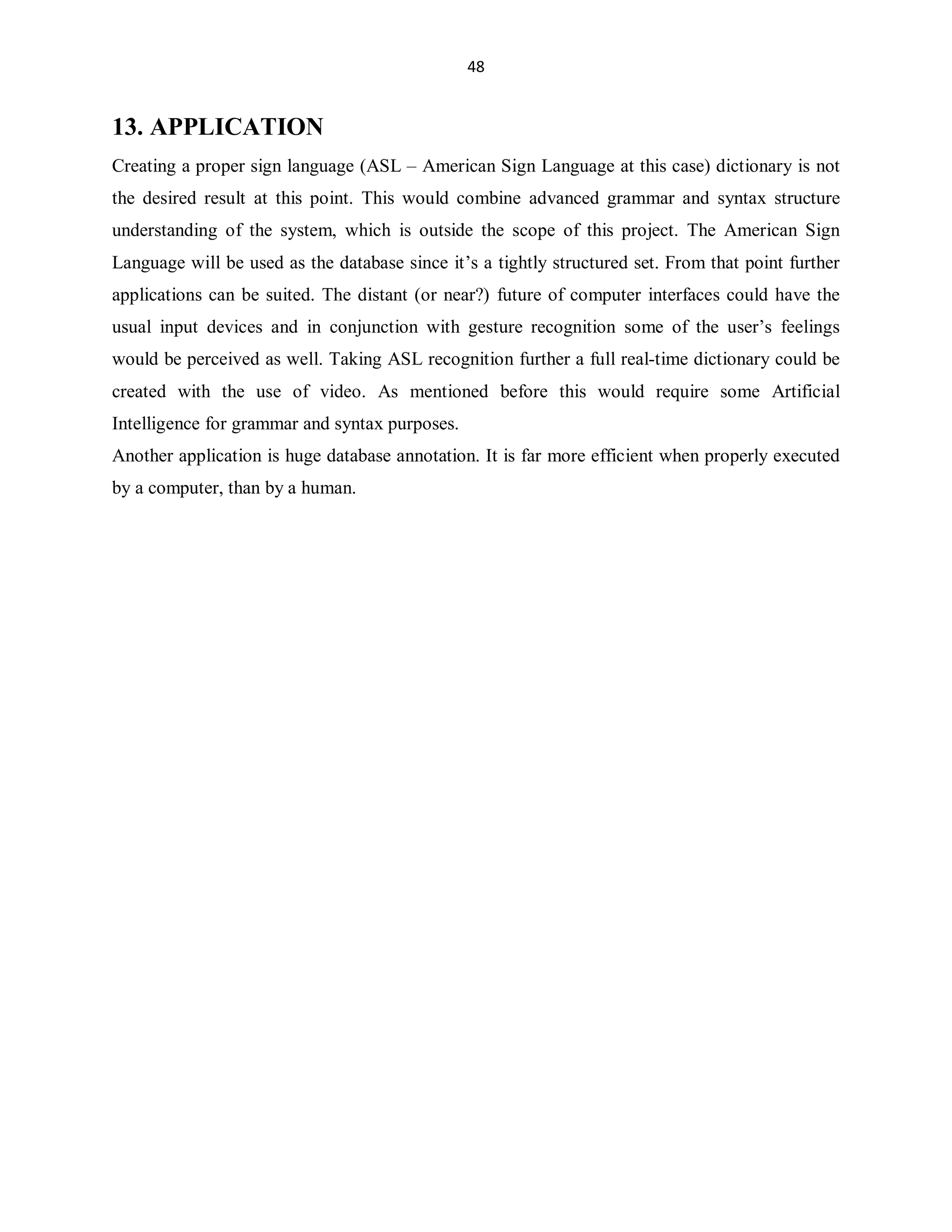 48

13. APPLICATION
Creating a proper sign language (ASL ± American Sign Language at this case) dictionary is not
the desired result at this point. This would combine advanced grammar and syntax structure
understanding of the system, which is outside the scope of this project. The American Sign
Language will be used as the database since it¶s a tightly structured set. From that point further
applications can be suited. The distant (or near?) future of computer interfaces could have the
usual input devices and in conjunction with gesture recognition some of the user¶s feelings
would be perceived as well. Taking ASL recognition further a full real-time dictionary could be
created with the use of video. As mentioned before this would require some Artificial
Intelligence for grammar and syntax purposes.
Another application is huge database annotation. It is far more efficient when properly executed
by a computer, than by a human.

 