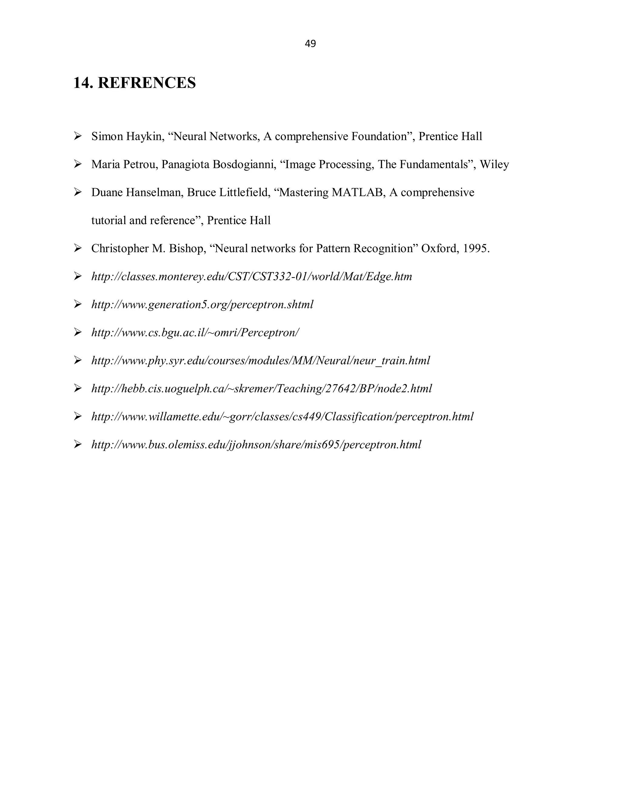 49

14. REFRENCES
 Simon Haykin, ³Neural Networks, A comprehensive Foundation´, Prentice Hall
 Maria Petrou, Panagiota Bosdogianni, ³Image Processing, The Fundamentals´, Wiley
 Duane Hanselman, Bruce Littlefield, ³Mastering MATLAB, A comprehensive
tutorial and reference´, Prentice Hall
 Christopher M. Bishop, ³Neural networks for Pattern Recognition´ Oxford, 1995.
 http://classes.monterey.edu/CST/CST332-01/world/Mat/Edge.htm
 http://www.generation5.org/perceptron.shtml
 http://www.cs.bgu.ac.il/~omri/Perceptron/
 http://www.phy.syr.edu/courses/modules/MM/Neural/neur_train.html
 http://hebb.cis.uoguelph.ca/~skremer/Teaching/27642/BP/node2.html
 http://www.willamette.edu/~gorr/classes/cs449/Classification/perceptron.html
 http://www.bus.olemiss.edu/jjohnson/share/mis695/perceptron.html

 