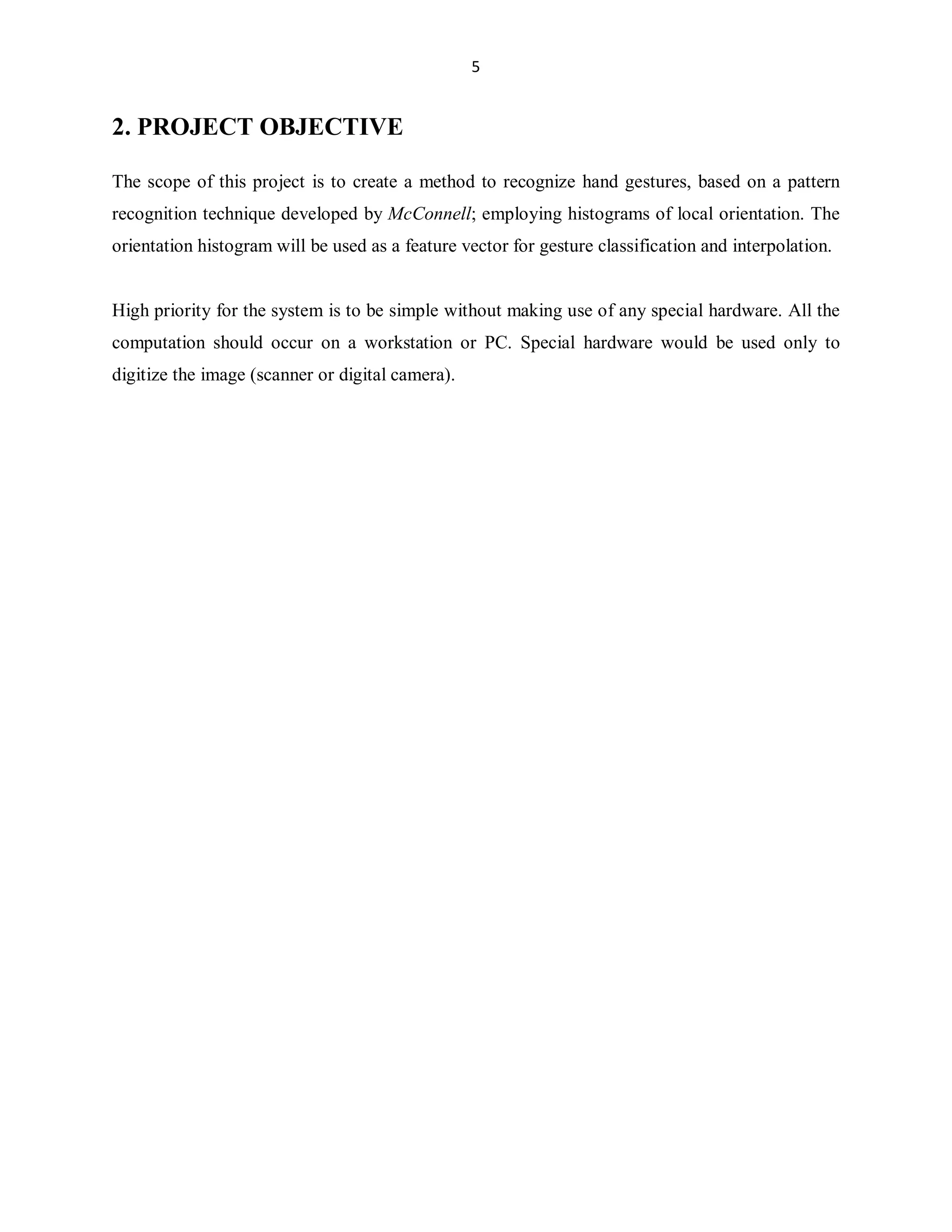 5

2. PROJECT OBJECTIVE
The scope of this project is to create a method to recognize hand gestures, based on a pattern
recognition technique developed by McConnell; employing histograms of local orientation. The
orientation histogram will be used as a feature vector for gesture classification and interpolation.

High priority for the system is to be simple without making use of any special hardware. All the
computation should occur on a workstation or PC. Special hardware would be used only to
digitize the image (scanner or digital camera).

 