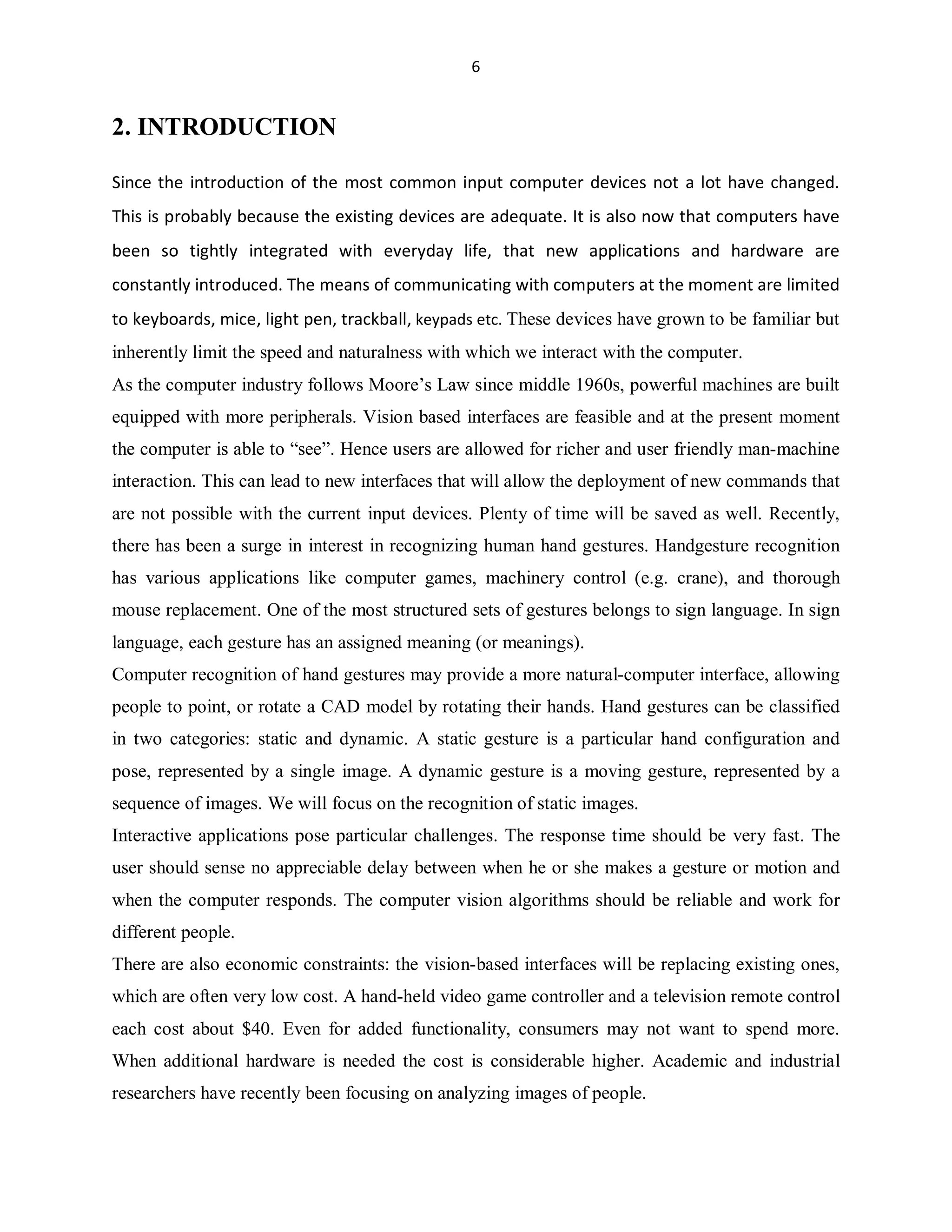 6

2. INTRODUCTION
Since the introduction of the most common input computer devices not a lot have changed.
This is probably because the existing devices are adequate. It is also now that computers have
been so tightly integrated with everyday life, that new applications and hardware are
constantly introduced. The means of communicating with computers at the moment are limited
to keyboards, mice, light pen, trackball, keypads etc. These devices have grown to be familiar but
inherently limit the speed and naturalness with which we interact with the computer.
As the computer industry follows Moore¶s Law since middle 1960s, powerful machines are built
equipped with more peripherals. Vision based interfaces are feasible and at the present moment
the computer is able to ³see´. Hence users are allowed for richer and user friendly man-machine
interaction. This can lead to new interfaces that will allow the deployment of new commands that
are not possible with the current input devices. Plenty of time will be saved as well. Recently,
there has been a surge in interest in recognizing human hand gestures. Handgesture recognition
has various applications like computer games, machinery control (e.g. crane), and thorough
mouse replacement. One of the most structured sets of gestures belongs to sign language. In sign
language, each gesture has an assigned meaning (or meanings).
Computer recognition of hand gestures may provide a more natural-computer interface, allowing
people to point, or rotate a CAD model by rotating their hands. Hand gestures can be classified
in two categories: static and dynamic. A static gesture is a particular hand configuration and
pose, represented by a single image. A dynamic gesture is a moving gesture, represented by a
sequence of images. We will focus on the recognition of static images.
Interactive applications pose particular challenges. The response time should be very fast. The
user should sense no appreciable delay between when he or she makes a gesture or motion and
when the computer responds. The computer vision algorithms should be reliable and work for
different people.
There are also economic constraints: the vision-based interfaces will be replacing existing ones,
which are often very low cost. A hand-held video game controller and a television remote control
each cost about $40. Even for added functionality, consumers may not want to spend more.
When additional hardware is needed the cost is considerable higher. Academic and industrial
researchers have recently been focusing on analyzing images of people.

 