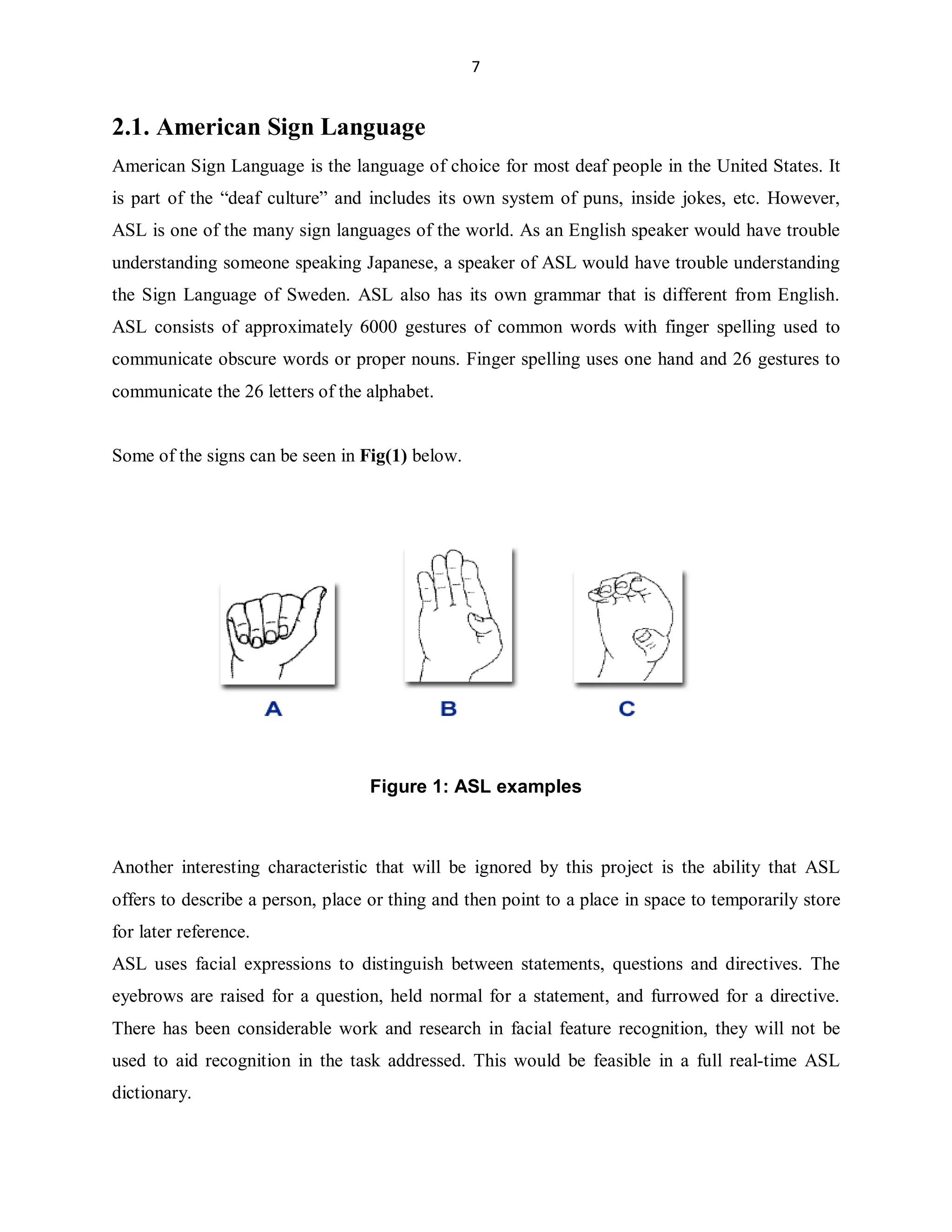 7

2.1. American Sign Language
American Sign Language is the language of choice for most deaf people in the United States. It
is part of the ³deaf culture´ and includes its own system of puns, inside jokes, etc. However,
ASL is one of the many sign languages of the world. As an English speaker would have trouble
understanding someone speaking Japanese, a speaker of ASL would have trouble understanding
the Sign Language of Sweden. ASL also has its own grammar that is different from English.
ASL consists of approximately 6000 gestures of common words with finger spelling used to
communicate obscure words or proper nouns. Finger spelling uses one hand and 26 gestures to
communicate the 26 letters of the alphabet.

Some of the signs can be seen in Fig(1) below.

Figure 1: ASL examples

Another interesting characteristic that will be ignored by this project is the ability that ASL
offers to describe a person, place or thing and then point to a place in space to temporarily store
for later reference.
ASL uses facial expressions to distinguish between statements, questions and directives. The
eyebrows are raised for a question, held normal for a statement, and furrowed for a directive.
There has been considerable work and research in facial feature recognition, they will not be
used to aid recognition in the task addressed. This would be feasible in a full real-time ASL
dictionary.

 