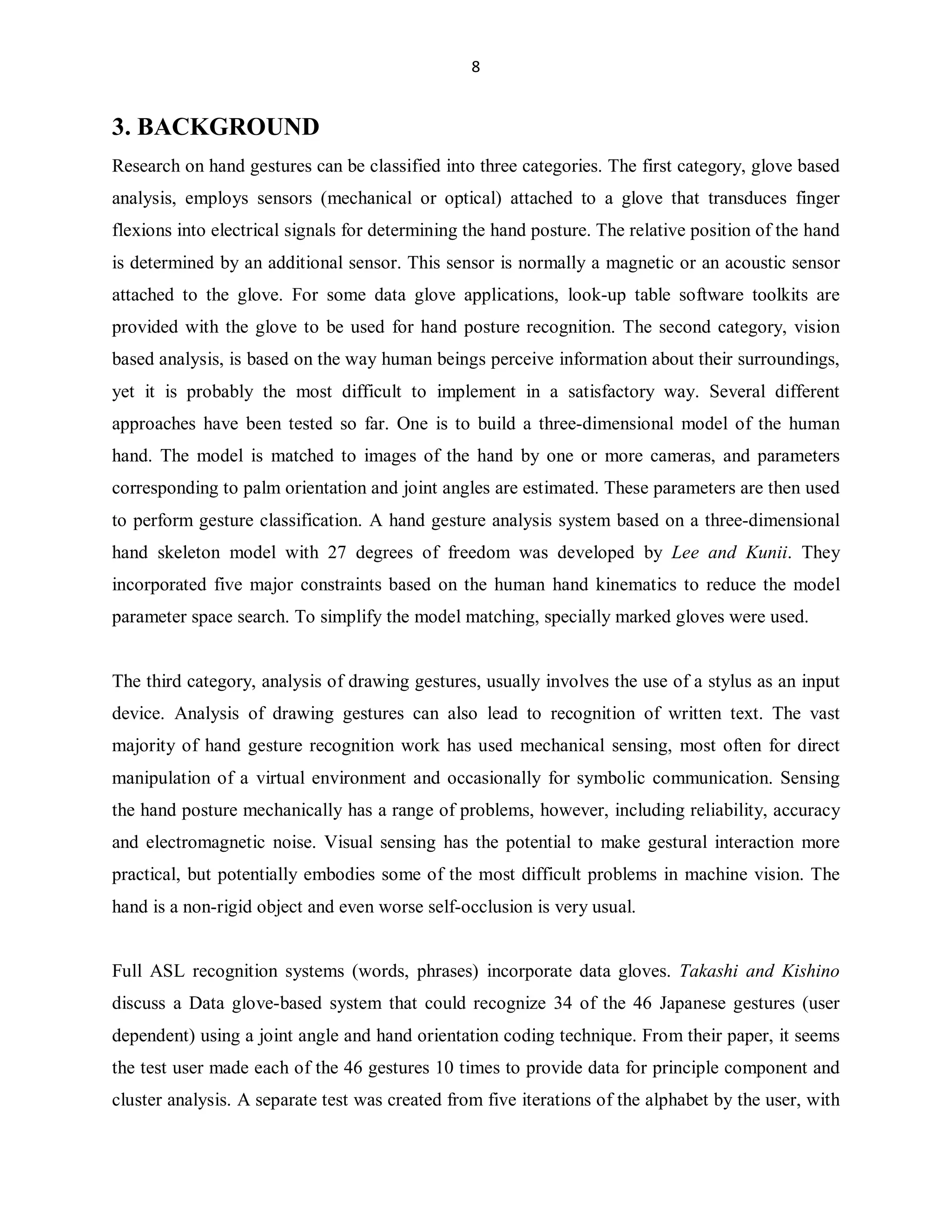 8

3. BACKGROUND
Research on hand gestures can be classified into three categories. The first category, glove based
analysis, employs sensors (mechanical or optical) attached to a glove that transduces finger
flexions into electrical signals for determining the hand posture. The relative position of the hand
is determined by an additional sensor. This sensor is normally a magnetic or an acoustic sensor
attached to the glove. For some data glove applications, look-up table software toolkits are
provided with the glove to be used for hand posture recognition. The second category, vision
based analysis, is based on the way human beings perceive information about their surroundings,
yet it is probably the most difficult to implement in a satisfactory way. Several different
approaches have been tested so far. One is to build a three-dimensional model of the human
hand. The model is matched to images of the hand by one or more cameras, and parameters
corresponding to palm orientation and joint angles are estimated. These parameters are then used
to perform gesture classification. A hand gesture analysis system based on a three-dimensional
hand skeleton model with 27 degrees of freedom was developed by Lee and Kunii. They
incorporated five major constraints based on the human hand kinematics to reduce the model
parameter space search. To simplify the model matching, specially marked gloves were used.

The third category, analysis of drawing gestures, usually involves the use of a stylus as an input
device. Analysis of drawing gestures can also lead to recognition of written text. The vast
majority of hand gesture recognition work has used mechanical sensing, most often for direct
manipulation of a virtual environment and occasionally for symbolic communication. Sensing
the hand posture mechanically has a range of problems, however, including reliability, accuracy
and electromagnetic noise. Visual sensing has the potential to make gestural interaction more
practical, but potentially embodies some of the most difficult problems in machine vision. The
hand is a non-rigid object and even worse self-occlusion is very usual.

Full ASL recognition systems (words, phrases) incorporate data gloves. Takashi and Kishino
discuss a Data glove-based system that could recognize 34 of the 46 Japanese gestures (user
dependent) using a joint angle and hand orientation coding technique. From their paper, it seems
the test user made each of the 46 gestures 10 times to provide data for principle component and
cluster analysis. A separate test was created from five iterations of the alphabet by the user, with

 