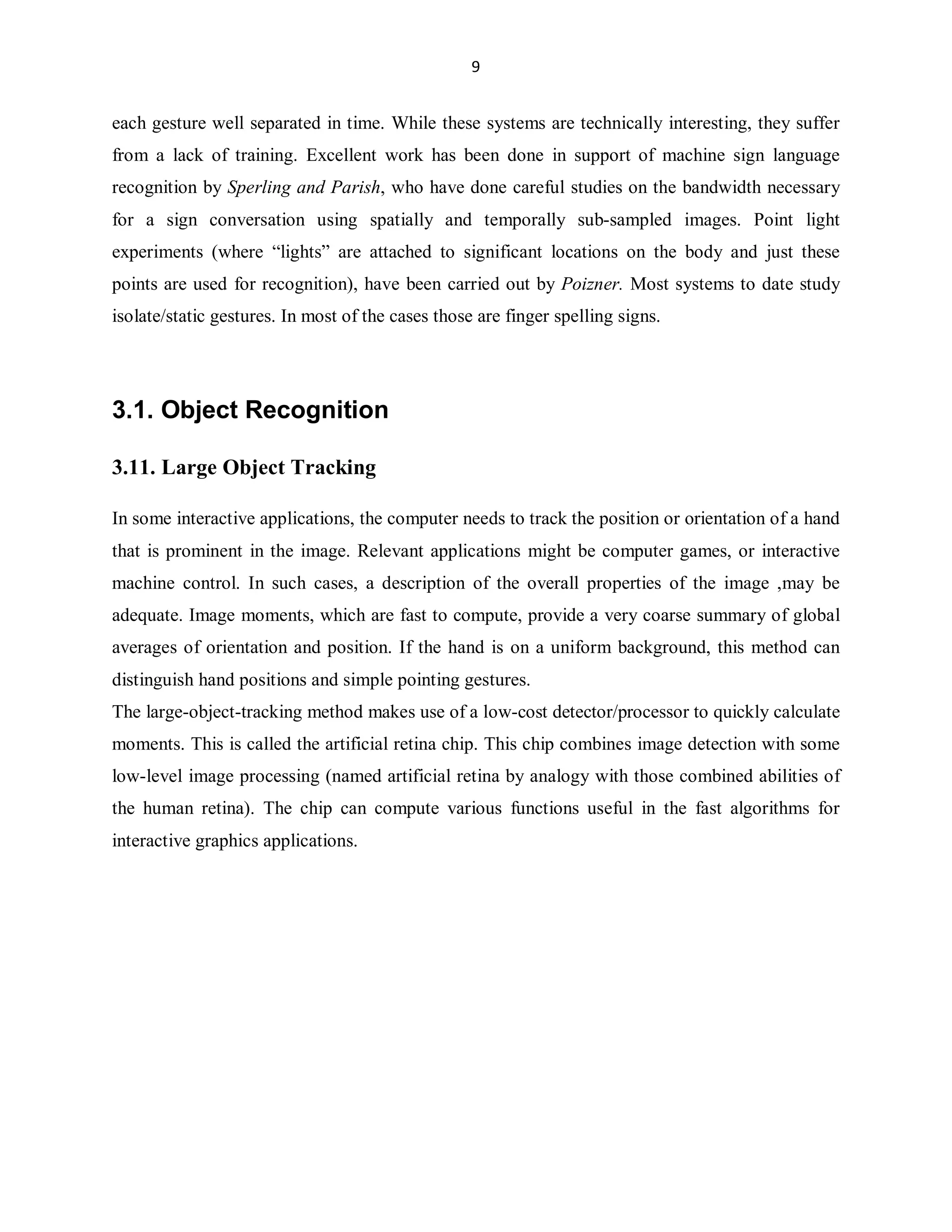 9

each gesture well separated in time. While these systems are technically interesting, they suffer
from a lack of training. Excellent work has been done in support of machine sign language
recognition by Sperling and Parish, who have done careful studies on the bandwidth necessary
for a sign conversation using spatially and temporally sub-sampled images. Point light
experiments (where ³lights´ are attached to significant locations on the body and just these
points are used for recognition), have been carried out by Poizner. Most systems to date study
isolate/static gestures. In most of the cases those are finger spelling signs.

3.1. Object Recognition
3.11. Large Object Tracking
In some interactive applications, the computer needs to track the position or orientation of a hand
that is prominent in the image. Relevant applications might be computer games, or interactive
machine control. In such cases, a description of the overall properties of the image ,may be
adequate. Image moments, which are fast to compute, provide a very coarse summary of global
averages of orientation and position. If the hand is on a uniform background, this method can
distinguish hand positions and simple pointing gestures.
The large-object-tracking method makes use of a low-cost detector/processor to quickly calculate
moments. This is called the artificial retina chip. This chip combines image detection with some
low-level image processing (named artificial retina by analogy with those combined abilities of
the human retina). The chip can compute various functions useful in the fast algorithms for
interactive graphics applications.

 