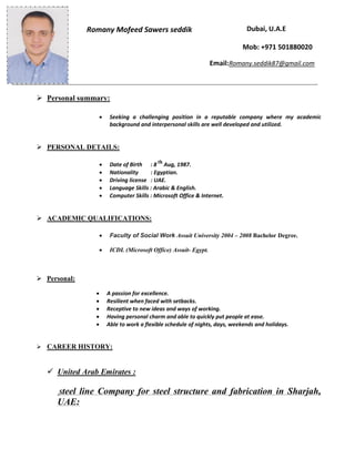  Personal summary:
 Seeking a challenging position in a reputable company where my academic
background and interpersonal skills are well developed and utilized.
 PERSONAL DETAILS:
 Date of Birth : 8 th
Aug, 1987.
 Nationality : Egyptian.
 Driving license : UAE.
 Language Skills : Arabic & English.
 Computer Skills : Microsoft Office & Internet.
 ACADEMIC QUALIFICATIONS:
 Faculty of Social Work Assuit University 2004 – 2008 Bachelor Degree.
 ICDL (Microsoft Office) Assuit- Egypt.
 Personal:
 A passion for excellence.
 Resilient when faced with setbacks.
 Receptive to new ideas and ways of working.
 Having personal charm and able to quickly put people at ease.
 Able to work a flexible schedule of nights, days, weekends and holidays.
 CAREER HISTORY:
 United Arab Emirates :
Steel line Company for steel structure and fabrication in Sharjah,
UAE:
Romany Mofeed Sawers seddik Dubai, U.A.E
Mob: +971 501880020
Email:Romany.seddik87@gmail.com
 
