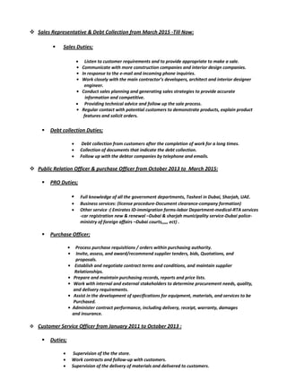  Sales Representative & Debt Collection from March 2015 -Till Now:
 Sales Duties;
 Listen to customer requirements and to provide appropriate to make a sale.
• Communicate with more construction companies and interior design companies.
• In response to the e-mail and incoming phone inquiries.
• Work closely with the main contractor’s developers, architect and interior designer
engineer.
• Conduct sales planning and generating sales strategies to provide accurate
information and competitive.
 Providing technical advice and follow up the sale process.
• Regular contact with potential customers to demonstrate products, explain product
features and solicit orders.
 Debt collection Duties;
 Debt collection from customers after the completion of work for a long times.
 Collection of documents that indicate the debt collection.
 Follow up with the debtor companies by telephone and emails.
 Public Relation Officer & purchase Officer from October 2013 to March 2015:
 PRO Duties;
• Full knowledge of all the government departments, Tasheel in Dubai, Sharjah, UAE.
 Business services: (license procedure-Document clearance-company formation)
 Other service :( Emirates ID-immigration forms-labor Department-medical-RTA services
-car registration new & renewal –Dubai & sharjah municipality service-Dubai police-
ministry of foreign affairs –Dubai courts,,,,, ect) .
 Purchase Officer;
• Process purchase requisitions / orders within purchasing authority.
• Invite, assess, and award/recommend supplier tenders, bids, Quotations, and
proposals.
• Establish and negotiate contract terms and conditions, and maintain supplier
Relationships.
• Prepare and maintain purchasing records, reports and price lists.
• Work with internal and external stakeholders to determine procurement needs, quality,
and delivery requirements.
• Assist in the development of specifications for equipment, materials, and services to be
Purchased.
• Administer contract performance, including delivery, receipt, warranty, damages
and insurance.
 Customer Service Officer from January 2011 to October 2013 :
 Duties;
 Supervision of the the store.
 Work contracts and follow-up with customers.
 Supervision of the delivery of materials and delivered to customers.
 