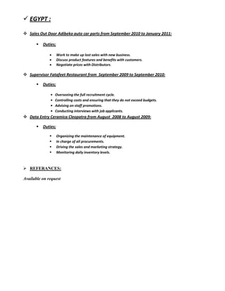  EGYPT :
 Sales Out Door Adibeko auto car parts from September 2010 to January 2011:
 Duties;
 Work to make up lost sales with new business.
 Discuss product features and benefits with customers.
 Negotiate prices with Distributors.
 Supervisor Fatafeet Restaurant from September 2009 to September 2010:
 Duties;
• Overseeing the full recruitment cycle.
• Controlling costs and ensuring that they do not exceed budgets.
• Advising on staff promotions.
• Conducting interviews with job applicants.
 Data Entry Ceramica Cleopatra from August 2008 to August 2009:
 Duties;
 Organizing the maintenance of equipment.
 In charge of all procurements.
 Driving the sales and marketing strategy.
 Monitoring daily inventory levels.
 REFERANCES:
Available on request
 