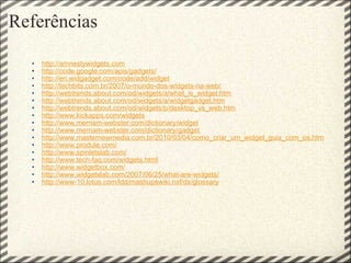 Referências http://amnestywidgets.com http://code.google.com/apis/gadgets/ http://en.widgadget.com/node/add/widget http://techbits.com.br/2007/o-mundo-dos-widgets-na-web/ http://webtrends.about.com/od/widgets/a/what_is_widget.htm http://webtrends.about.com/od/widgets/a/widgetgadget.htm http://webtrends.about.com/od/widgets/p/desktop_vs_web.htm http://www.kickapps.com/widgets http://www.merriam-webster.com/dictionary/widget   http://www.merriam-webster.com/dictionary/gadget http://www.masternewmedia.com.br/2010/03/04/como_criar_um_widget_guia_com_os.htm http://www.produle.com/ http://www.spinletslab.com/ http://www.tech-faq.com/widgets.html http://www.widgetbox.com/ http://www.widgetslab.com/2007/06/25/what-are-widgets/ http://www-10.lotus.com/ldd/mashupswiki.nsf/dx/glossary    