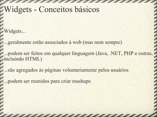 Widgets - Conceitos básicos Widgets... ...geralmente estão associados à web (mas nem sempre) ...podem ser feitos em qualquer linguagem (Java, .NET, PHP e outras, incluindo HTML) ...são agregados às páginas voluntariamente pelos usuários ...podem ser reunidos para criar mashups   