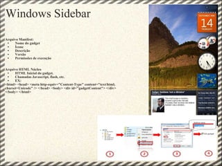 Windows Sidebar Arquivo Manifest: Nome do gadget Ícone Descrição Versão Permissões de execução Arquivo HTML Núcleo HTML Inicial do gadget. Chamadas Javascript, flash, etc. EX: <html> <head> <meta http-equiv="Content-Type" content="text/html; charset=Unicode" /> </head> <body> <div id="gadgetContent"> </div> </body> </html> 