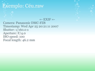 Exemplo: Céu.raw =- EXIF =- Camera: Panasonic DMC-FZ8 Timestamp: Wed Apr 25 20:21:11 2007 Shutter: 1/160.0 s Aperture: F/4.0 ISO speed: 100 Focal length: 46.2 mm 