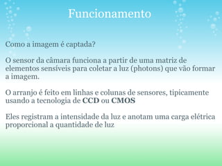 Funcionamento  Como a imagem é captada? O sensor da câmara funciona a partir de uma matriz de elementos sensíveis para coletar a luz (photons) que vão formar a imagem.   O arranjo é feito em linhas e colunas de sensores, tipicamente usando a tecnologia de  CCD  ou  CMOS Eles registram a intensidade da luz e anotam uma carga elétrica proporcional a quantidade de luz 