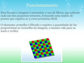 Funcionamento Para formar a imagem é necessário o uso de filtros, que cobrem cada um dos pequenos sensores, formando uma matriz de pontos que registra as 3 cores primárias RGB. O elemento vermelho é filtrado e registra a quantidade de luz proporcional ao vermelho da imagem, o mesmo vale para os azuis e verdes. 