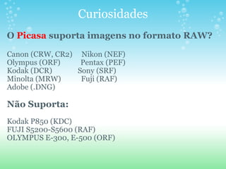 Curiosidades O  Picasa  suporta imagens no formato RAW? Canon (CRW, CR2)     Nikon (NEF) Olympus (ORF)           Pentax (PEF)  Kodak (DCR)              Sony (SRF)  Minolta (MRW)           Fuji (RAF) Adobe (.DNG) Não Suporta: Kodak P850 (KDC) FUJI S5200-S5600 (RAF) OLYMPUS E-300, E-500 (ORF) 