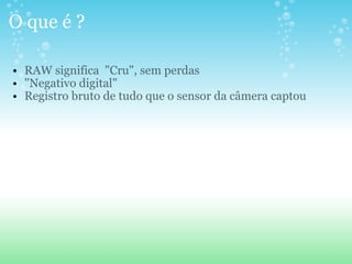 O que é ? RAW significa  "Cru", sem perdas "Negativo digital"  Registro bruto de tudo que o sensor da câmera captou 