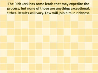 The Rich Jerk has some leads that may expedite the
process, but none of those are anything exceptional,
either. Results will vary. Few will join him in richness.
 