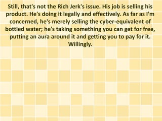 Still, that's not the Rich Jerk's issue. His job is selling his
product. He's doing it legally and effectively. As far as I'm
  concerned, he's merely selling the cyber-equivalent of
bottled water; he's taking something you can get for free,
  putting an aura around it and getting you to pay for it.
                           Willingly.
 