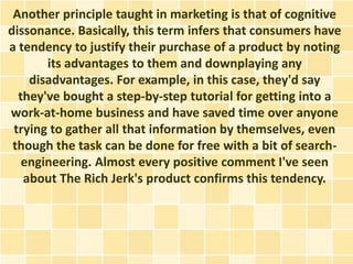 Another principle taught in marketing is that of cognitive
dissonance. Basically, this term infers that consumers have
a tendency to justify their purchase of a product by noting
       its advantages to them and downplaying any
    disadvantages. For example, in this case, they'd say
  they've bought a step-by-step tutorial for getting into a
work-at-home business and have saved time over anyone
 trying to gather all that information by themselves, even
 though the task can be done for free with a bit of search-
   engineering. Almost every positive comment I've seen
   about The Rich Jerk's product confirms this tendency.
 