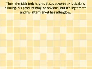 Thus, the Rich Jerk has his bases covered. His sizzle is
alluring, his product may be obvious, but it's legitimate
           and his aftermarket has afterglow.
 