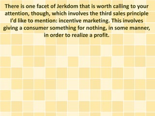 There is one facet of Jerkdom that is worth calling to your
 attention, though, which involves the third sales principle
   I'd like to mention: incentive marketing. This involves
giving a consumer something for nothing, in some manner,
                 in order to realize a profit.
 