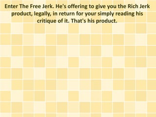 Enter The Free Jerk. He's offering to give you the Rich Jerk
  product, legally, in return for your simply reading his
             critique of it. That's his product.
 