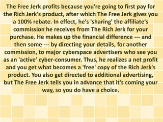 The Free Jerk profits because you're going to first pay for
the Rich Jerk's product, after which The Free Jerk gives you
    a 100% rebate. In effect, he's 'sharing' the affiliate's
    commission he receives from The Rich Jerk for your
   purchase. He makes up the financial difference --- and
    then some --- by directing your details, for another
commission, to major cyberspace advertisers who see you
as an 'active' cyber-consumer. Thus, he realizes a net profit
 and you get what becomes a 'free' copy of the Rich Jerk's
  product. You also get directed to additional advertising,
but The Free Jerk tells you in advance that it's coming your
                way, so you do have a choice.
 