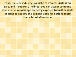 Thus, the Jerk industry is a niche of ironies. Sizzle is on
  sale, and if you're so inclined, you can accept someone
else's sizzle in exchange for being exposed to further sizzle
  in order to acquire the original sizzle for nothing more
                   than a bit of after-sizzle.
 