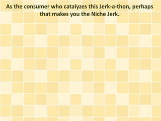 As the consumer who catalyzes this Jerk-a-thon, perhaps
            that makes you the Niche Jerk.
 