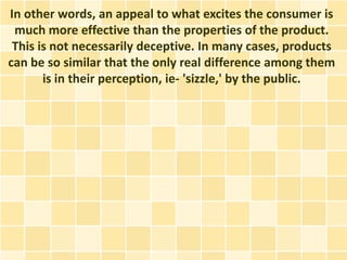 In other words, an appeal to what excites the consumer is
 much more effective than the properties of the product.
 This is not necessarily deceptive. In many cases, products
can be so similar that the only real difference among them
       is in their perception, ie- 'sizzle,' by the public.
 